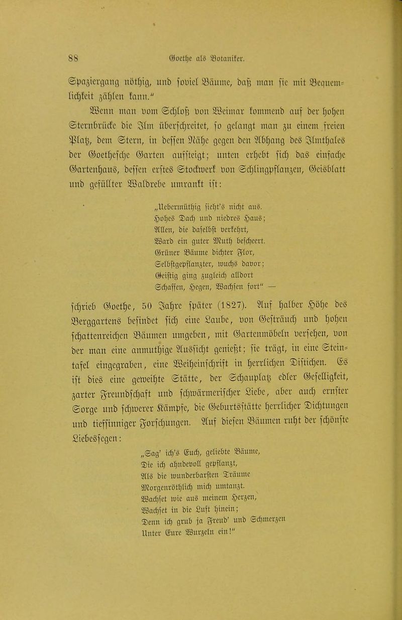 ©pagtergcmg rtötljtg, unb foötel Söäume, baft man fte mit bequem- ß^lett ;,ät)len tarnt. Söknn mau Dom ©cljlof} Don SBeimar fommcnb auf ber Ijorjen ©ternbriide bie Shn nberfdjreitct, fo gefangt man 511 einem freien $ßta$, bem ©tern, in beffen ÜWätje gegen ben ?ft>f)ang be§ 3>lmtf)aie§ ber ©oetrjefdje ©arten auffteigt; unten ergebt fiel) ba§ einfadjc ©artenrjauS, beffen erfte§ ©todmerf bon ©djttngbflanjen, ©cigbfatt uub gefüllter SBalbrebe umtauft ift: „Uebermütfjig fieTjt'3 ntdjt au§. §ofjc§ 2)acf) unb niebre§ §au§; Sitten, bie bafeXbft berfetjrt, SBarb ein guter Wuit) bejdjeert. ©rüuer 93äunae bidjter glor, Selbftge^flattäter, roud)3 baöor; ©eiftig ging suglctcfi allbort (Schaffen, £>egen, SBacbJen fort — fdjrieb ©oetfje, 50 Satire fbäter (1827). Stuf fjalber §öfje be§ SetggartenS befinbet fiel) eine Saube, bon ©efträitcf) unb rjofjen ferjattenreidjen Räumen umgeben, mit ©artenmöbeln berfet)en, üon ber man eine anmutfjige 2Ut§fid)t genief3t; fte trägt, in eine ©teilt- tafet eingegraben, eine 2Bett)cinfcf)rtft in fjerriidjen Siftidjen. ®g ift bie§ eine gemeinte ©tätte, ber ©djaubtatj ebfer ©efelligfcit, jarter greunbfdjaft unb fd)roärmerifd)er Siebe, aber aud) ernfter ©orge unb fdjroerer kämpfe, bie ©eburtäf tätte fjerrüdjer SDtdjtungen unb tieffinniger gorfd)ungen. Stuf biefen Säumen ru§t ber fdjönftc £tebe§fcgen: „Sag' tdj'3 (Sud), geliebte «äunic, $ic td) atjubcDotl gelaugt, bie ttmnber&arften Sraume 2ftorgenrötf)Iid) mid) umtauft. SBadjjct wie auö meinem §erjen, 2Barf)fet in bie ßuft tjinein; SDenn icf) grub ja g-reub' uub ©djmeraen Unter (Sure SBuräeln ein!