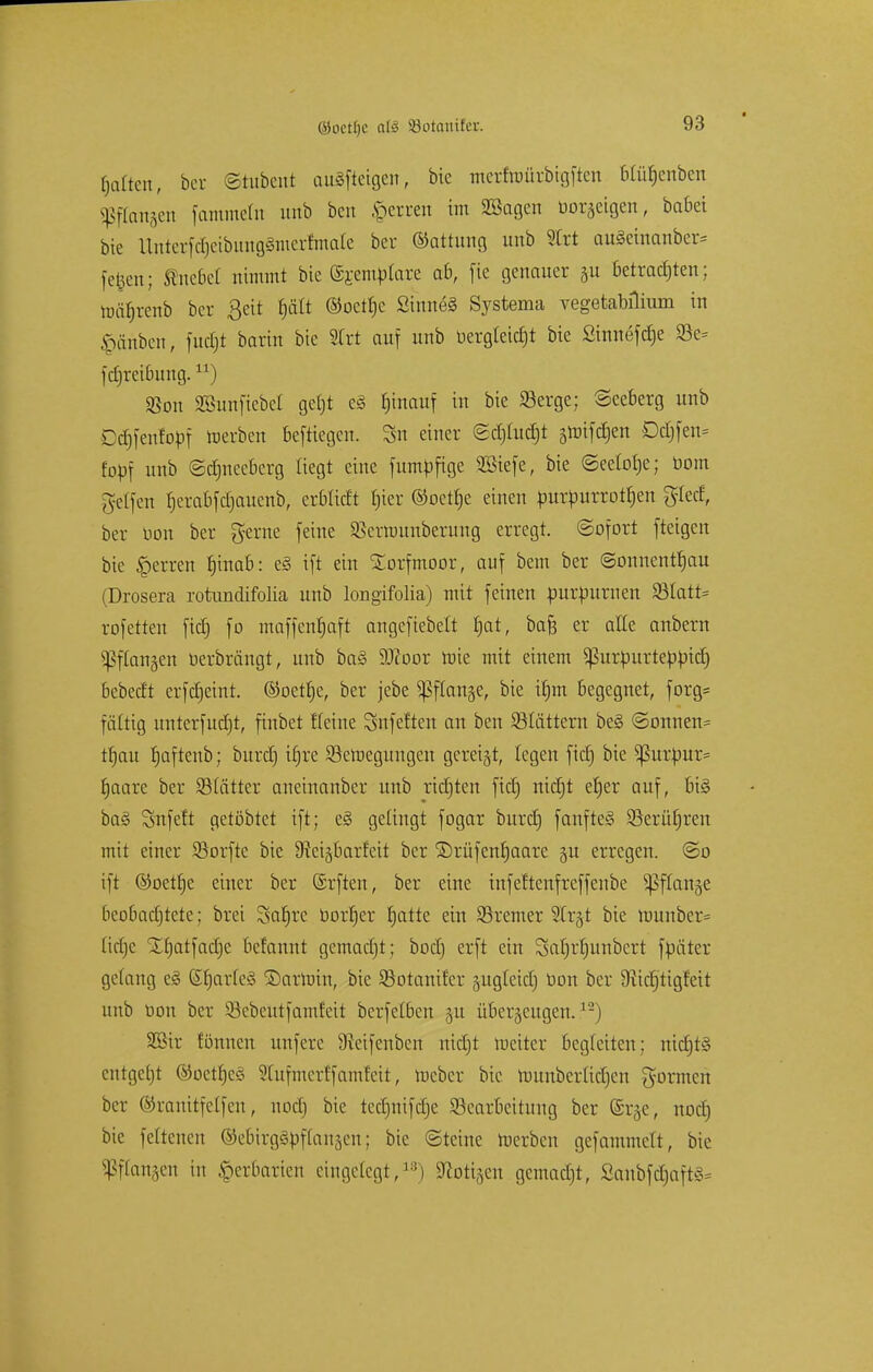 galten, ber ©tubent auSftetgen, bic merfroürbigften Hüf)enben SßfCangett fammeln unb bcn ,\>crren im Sßagcn borkigen, babei bie Unterfd)cibung§mertmaie ber Gattung unb Strt au£cinanber= fetjen; Unedel nimmt bic (££einplare ab, fie genauer §u betrauten; luätjrenb ber ßeit f)ätt ®octf)c 2inne§ Systema vegetamlium in £änbcn, fudjt barin bic SCrt auf unb bergleicfjt bie Sinnefdje 33e= id)rci6ung.) $on SBunficbcI getjt e§ fjinauf in bie 23erge; Neeberg unb Cdjfenfopf roerben beftiegen. Sn einer <2d)Iud)t groifdjen Dd)fen= fopf unb ©djnccbcrg liegt eine fumpfige Sßiefe, bie ©eeiolje; öom gelfen fjerabfdjaucnb, erbtieft fjier ©oetfje einen purpurroten %kd, ber Don ber gerne feine SBcrnmnberung erregt. Sofort fteigen bic Herren f)inab: e§ ift ein Torfmoor, auf bem ber (Sonnentau (Drosera rotundifolia unb longifolia) mit feinen purpurnen S8tatt= rofetten ftet) fo maffenfjaft angcfiebelt f)at, bafe er alle anbern fangen berbrängt, unb ba§ 5öcoor nüe mit einem ^ßurpurteppid) bebedt erfd)eint. ©oetfje, ber jebe ^Sflange, bie itjnt begegnet, forg= fältig unterfudjt, finbet Heine Snfeften an bcn blättern be§ <Sonnen= tfjau rjaftenb; burd) tfjre SSeroegungen gereift, legen fid) bie *ßurpur* fjaare ber SStätter aneinanber unb rid)ten fid) nidjt etjer auf, bi§ ba§ Snfeft getöbtet ift; e§ gelingt fogar burd) fanfte§ 23erü£)ren mit einer SBorfte bie S^eigbarfeit ber SDrüfenfjaare gu erregen. @o ift ©oetfje einer ber (Srften, ber eine infeftenfreffenbe ^flange beobachtete; brei Satire bortjer fjatte ein ÜSremer SCr^t bie ttmnber= tid)c Xrjatfadje befannt gemadjt; bod) erft ein Sarjrfjunbcrt fpäter gelang e§ (S(jarle§ Harrain, bie SSotanifer jugtetd) bon ber üiidjtigfeit unb bon ber Söebeutfamfcit bcrfelben 31t überzeugen.12) S33ir tonnen unfere Sretfenben nidjt weiter begleiten; nicrjtS entgeht ©oetljeg STufmerffamfeit, roeber bic rounberlidjen formen bor ©ranitfelfen, nod) bie tedjnifdje ^Bearbeitung ber Gsrje, nod) bie feltenen ©eoirgSpftansen; bic Steine »erben gefammclt, bie ^ftansen in Herbarien eingelegt,18) Stoßen gemadjt, SanbfdjaftS*
