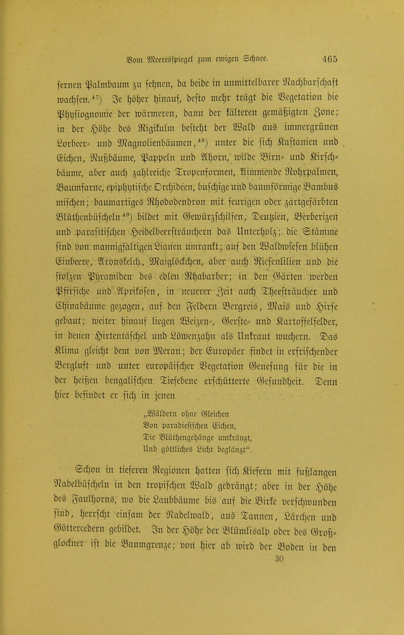 fernen «Jkrtmbaum 31t fernen, ba beibe in unmittelbarer Sftadjbarfdjaft machen.47) 3e f)öf)er tjinauf, befto mefjr trägt bie Vegetation bie p^ftognofflfe ber toärmeren, bann ber folteren gemäßigten ßone; in ber £ötje beS SRigifufoi beftefjt ber 2öalb au§ immergrünen Sorbeer* unb Sttagnolienbäumen,48) unter bie fid) Slaftanien unb ©idjen, Nußbäume, Rappeln unb 2tf)orn,' roilbe Virn= unb ®irfdj= bäume, aber auefj gafjlreicfje Xroüenformen, ftimmenbe 9?orjrüaImen, Vaumfarne, e^ipf)t;tifc£)e Örc^ibeen, bufcfjigeunb baumförmige SöambuS mifdjen; baumartiges Sftfjobobenbron mit feurigen ober jartgefärbten Vlütfjenbüfdjeln49) bübet mit @emüräfd)ilfen, ©eutu'en, 23erberi§en unb .üarafitifdjen <peibelbcerfträud)ern ba§ Unterfjolä; bie ©tämme finb üon mannigfaltigenSianen umranft; auf ben SBalbmiefen blürjen (Sinbeere, Bronsfeld), Sftaigtödctjen, aber aud) 9ftefenIUieu unb bie ftolgen ^tjramiben beS ebten 9?fjabarber; in ben ©ärten roerben 5ßfirficf)e unb Sturif'ofen, in neuerer 3'eit auefj SLfjeefträudjer unb Grjinabäume gebogen, auf ben gelbern Vergreis, SftaiS unb §irfe gebaut; roeiter rjinauf liegen 9Beigeu=, ©erfte= unb 5lartoffetfelber, in benen |)irtentäfdjel unb Söroenjalm als Unlraut tuucfjern. 3)aS ®üma gteidjt bem bon -äfleran; ber (Suroüäer finbet in erfrifcfjenber Verghtft unb unter euroüüifcfjer Vegetation ©enefung für bie in ber tjeifjen bengalifdjen Tiefebene erfdjütterte ©efunbfjeit. Senn fjier befinbet er fid) in jenen „SBätberu otjtte ©leieljen SSon parabieftfcljen (Stdjen, ®ie 33Iüt^engct)äiige itmfratiät, Hub göttlich ßid)t beglänst. @djon in tieferen Legionen Ratten fid) tiefem mit fußlangen Sftabetbüfdjeln in ben troöifdjen 2Balb gebrängt; aber in ber §öb,e beS gautfjornS, mo bie Saubbäume bis auf bie Virfe berfdjmunben finb, fjerrfcfjt einfam ber 9?abeiroaib, aus Mannen, Särdjen unb ©öttercebern gebilbet. 3n ber «pöfje ber VlümliSafy ober beS ©rofc gtotfner ift bie Saumgrense; üon fjicr ab totrb ber »oben in ben 30