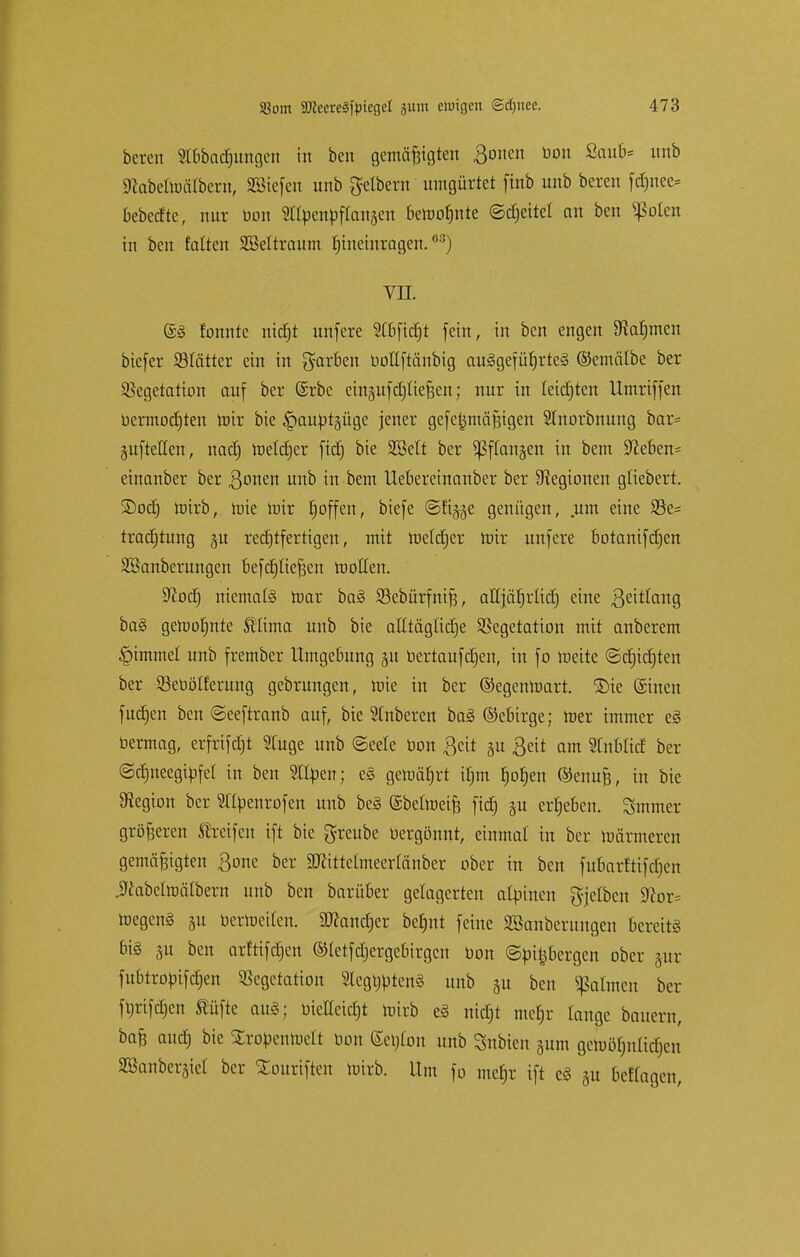 bcrcn Stbbactjungen in ben gemäßigten 301ien ÜOn ßaut,s unb SRabeltoälbcrn, SEBicfcn unb gelbern umgürtet ftnb unb bereu fefmee* bebedte, nur bon ?t(pcnpftan§en bewohnte ©Reitet an ben Sßoten tu ben falten SMtraum hineinragen.68) vn. @3 fonnte nidjt unfere SCbftdjt fein, in ben engen ^Rafjmen biefer Vlätter ein in garben botlftänbig aufgeführtes ©emälbe ber Vegetation auf ber @rbe einjufct)Iie^en; nur in leisten Umriffen öermocfjten mir bie §aubtpge jener gefe^mäßigen SInorbnung bar= aufteilen, nact) melctjer fidj bie Sßett ber ^ffanjen in bem !>fte6en= einanber ber ßonen unb in bem Uebereinanber ber Legionen gfiebert. ®ocfj wirb, wie mir hoffen, biefe ©fijjje genügen, um eine Ve= tracfjtung §u rechtfertigen, mit Weldjer mir unfere botanifd)en SSanberungen befctjfteßen motten. Sftocfj niemals mar ba§ Vcbürfniß, aUjätjrlict) eine ßeitlang ba§ gewohnte Stlima unb bie atttäglidje Vegetation mit anberem Gimmel unb frember Umgebung gu bertaufdjen, in fo meite ©crjidjten ber Söebölferung gebrungen, mie in ber ©egenwart. 2)ie (Sinen fuetjen ben ©eeftranb auf, bie Ruberen ba§ ©ebirge; mer immer e§ bermag, erfrifetjt SCuge unb ©eele bon ßeit gu Seit am Stnblid ber ©cfjneegibfcl in ben Stilen; e§ gewährt ü)m fjofjen ©enuß, in bie Legion ber Sttbenrofen unb be§ ©beiweife fidj §u ergeben. Smmer größeren Streifen ift bie greube bergönnt, einmal in ber Wärmeren gemäßigten ßone ber SWittelmeertönber ober in ben fubarfttfdjen jJcabelwälbern unb ben barüber gelagerten alpinen gjelbcn S^or* Wegen§ &u berWeiten. SDtondjer berjnt feine SSanberungen bereite bi§ 3u ben arftifdjen ©letfdjergebirgcn bon ©bi^bergen ober pr fubtrobifcfjen Vegetation 2legl)bten§ unb 51t ben Jaunen ber fbrifdjen Stüfte aug; biettcidjt wirb e§ nidjt mcfjr lange batterit, baß audj bie Xrobenwett bon Gereon unb Snbien 511m gewöhnlichen SBanberjiet ber £ouriften wirb. Um fo mehr ift e3 31t bettagen,