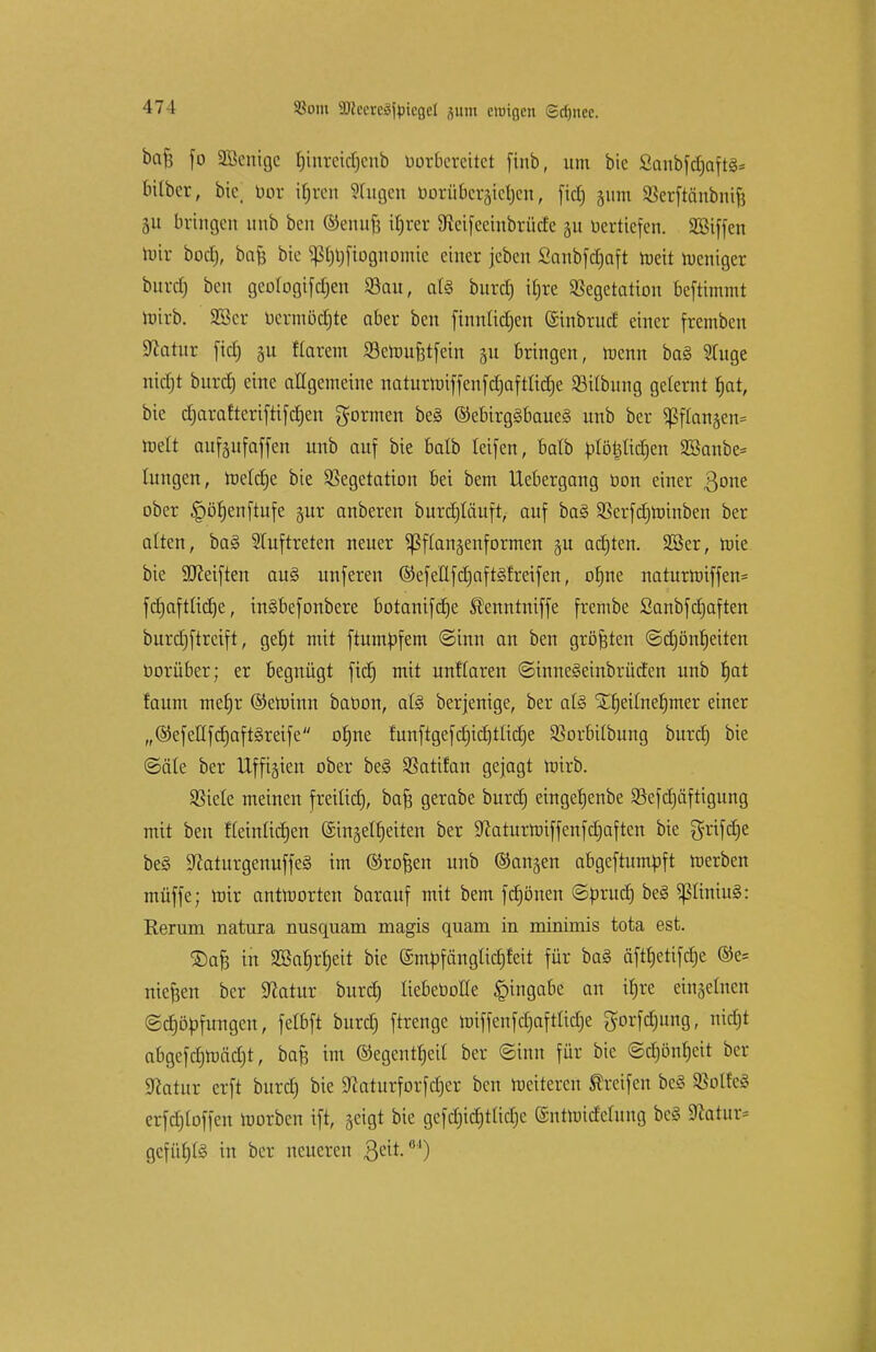SSoiu SDicercäfatcgei -511111 einigen Sd)itee. baft fo äöenige f)inreid)eub borbereitet finb, um bic ßcmbfdjaftö* bilber, bic. bor iljren STugen borübcraicljcn, fiel) 511m SBerftönbnif) bringen unb beit ©enufc iljrer 9tetfeembrücfe gu berttefen. Sßiffen wir bod), bafe bie sßtjrjfiogttomie einer jeben fianbfdjaft Weit Weniger burd) beu geologifdjen Vau, a(§ burd) itjre Vegetation beftimmt Wirb. 23er bermödjte aber beu finnlidjcn Ginbrud einer fremben Sfcarur ftd) ju flarem Vewufjtfein 51t bringen, menn ba§ Stuge nidjt burd) eine allgemeine naturWtffenfd)aftüd)e SBitbung gelernt §at, bie ct)araftertfti[d)en formen be§ @ebirg§baue§ unb ber $flan§en= mett aufeufaffen unb auf bie balb leifen, balb blöj3lid)en SBanbe* hingen, Wefdje bie Vegetation bei bem Uebergang üon einer 3one ober §öf)enftufe pr anberen burdjtäuft, auf ba§ Verfdjwinben ber alten, ba§ Stuftreten neuer ^flangenformen §u achten. 2Ber, mie bie Reiften au§ unferen ©efeHfd)aft§!reifen, ofjne naturmiffen* fcfjaftüctje, in§befonbere botanifdje ^enntniffe frembe Sanbfdjaften burdjftreift, gef)t mit ftumbfem @inn an ben größten ©ctjönljeiten borüber; er begnügt fid) mit unttaren ©tuneSeinbrüdcn unb f)at faum mef)r ©eminn babon, afö berjenige, ber al§ SEfjetfneljmer einer „©efeUfdjaftäreife ob,ne furtftgefct)ict)tlid)e Vorbtfbung burd) bie (Säte ber Ufftgien ober be§ Vatifan gejagt mirb. Viele meinen freilief), bafj gerabe burd) eingefjenbe Vefdjäftigung mit ben fleinfidjett (£in§ett)eiten ber 9£aturh>iffenfdjaftcn bie griffe beS 9?aturgenuffe§ im ©rofjen unb ©angen abgeftumbft merben müffe; mir antworten barauf mit bem fd)önen ©brudE) be§ piniuS: Rerum natura nusquam magis quam in minimis tota est. Stafe in 2ßaf)rt)eit bie @mbfängtid)feit für ba§ äftt)etifc£)e ®e= niesen ber Sßatur burd) HebeboHe Eingabe an ttjre einzelnen (Sdjöbfungen, fetbft burd) ftrenge wiffenfd)afttid)e gorfdjung, nidjt abgefd)mäd)t, baf3 im ©egentt)eit ber Sinn für bie <Sd)önt)cit ber Statur erft burd) bie Sftaturforfdjer ben meiteren Greifen be§ SSolteS erfdjloffen toorben tft, geigt bie gefd)id)tüd)e ©ntWtcfetung beS 9catur= gefügte in ber neueren 3C^-01)