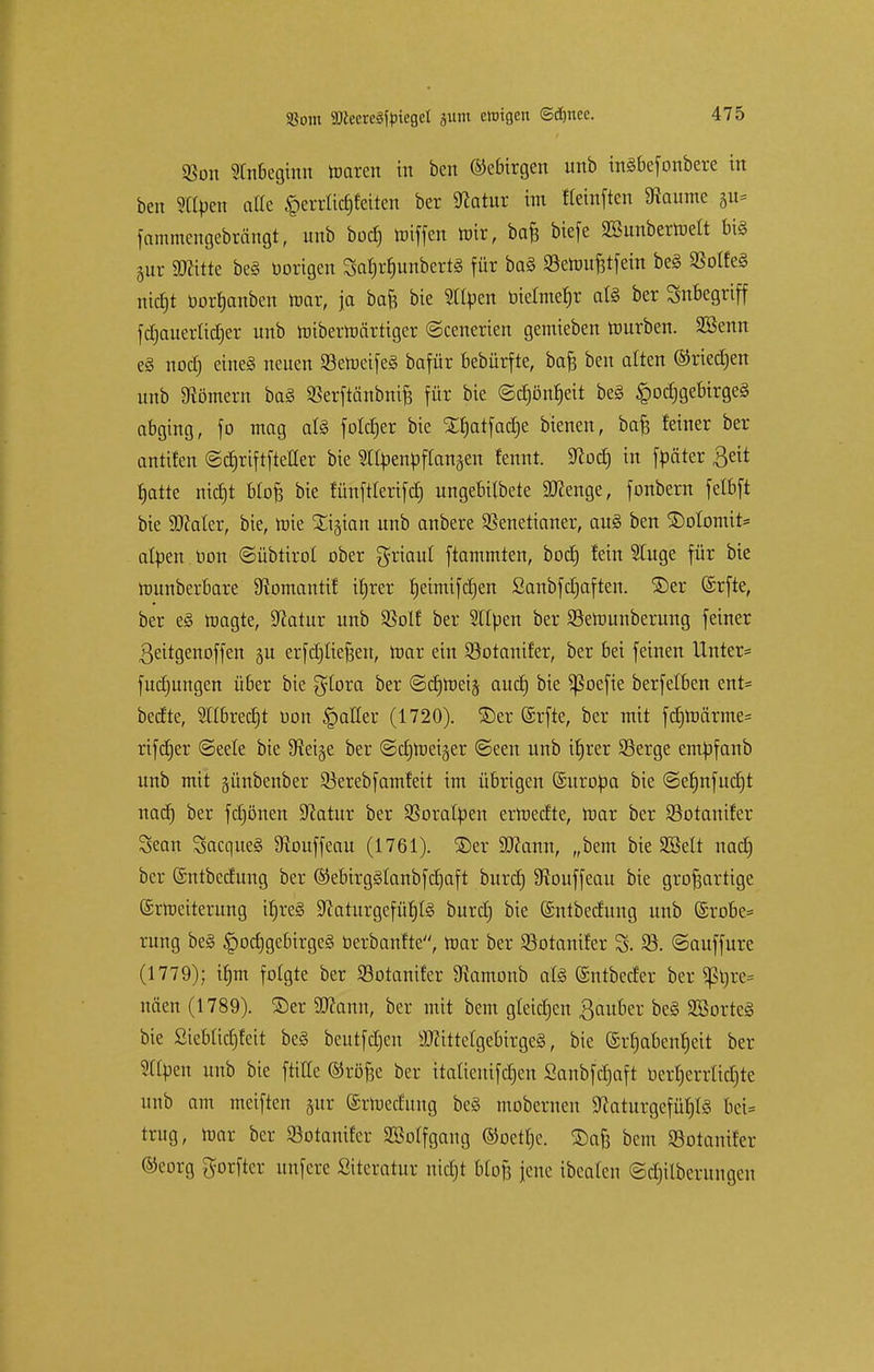 93on Anbeginn nrnren in bat Gebirgen imb inSbefonbere in ben StCben alle £errlicf) feiten ber 9totur im fleinften 9iaume §u= fammengebrängt, unb bocf) Hüffen mir, ba£ biefe 2Bunberroelt bis §ur SRitte beS oorigen SafjrfjunbertS für baS «öen>u^tfein beS MeS nicfjt ü-orrjanben mar, ja baft bie Stfyen biefmefir als ber Inbegriff fdjauerlidjer unb mibermärtiger ©cenerien gemieben mürben. SSenn eS nocfj cincS neuen SemeifeS bafür bebürfte, bafc ben alten ©rieben unb Römern baS SBerftänbnife für bie ©djönfjeit be§ Hochgebirges abging, fo mag als folcfjer bie Xfjatfadje bienen, bafe feiner ber antifen ©cfjriftfteller bie SItyenpftanaett fennt. Sftocf) in füäter ßeit fjatte nicfjt btofj bie fünftlerifcf) ungebilbete SKenge, fonbern fetbft bie 9D?ater, bie, mie Xijian unb anbere SSenetianer, auS ben ©otomit= afyen Hon ©übtirot ober griaul ftammten, bocf) fein Stuge für bie munberbare SRomantif ifjrer fjeimifdjat Sanbfcfjaften. ©er ©rfte, ber eS fragte, Statur unb SSolf ber Silben ber SMuunberung feiner ßeitgenoffen gu erfdjliefjen, mar ein SSotanifer, ber bei feinen Unter* fuefjungen über bie glora ber ©cfjmeiä auetj bie ^Soefie berfelben ent= beefte, STlbredjt bon §atler (1720). ©er ©rfte, ber mit fcfjroärmes rifcfjer ©eele bie Steige ber ©cfjmeiger ©een unb iljrer 93erge embfanb unb mit günbenber 93erebfamfeit im übrigen Suroba bie ©efjnfudjt natf) ber fcfjönen Statur ber Sßoralben erroeefte, mar ber SBotanifer Sean SacqueS 9?ouffeau (1761). ©er üRamt, „bem bie SBelt nadj ber (Sntbecfung ber ©ebtrgSlanbfdjaft buref) SKouffeau bie großartige (Srroeiterung ifjreS SftaturgefüfjlS burefj bie ©ntbedung unb @robe= rung beS ^ocfjgebirgeS berbanfte, mar ber Söotanifer 3. 33. ©auffure (1779); tfjm folgte ber Sotanifer 9iamonb als (Sntbecfer ber sßtjre* näen (1789). ©er Wann, ber mit bem gleiten Räuber beS SßorteS bie Siebüdjfeit beS beutfdjcn Mittelgebirges, bie ©rfjabaifjeit ber Silben unb bie fttHe ©röfje ber italienifcfjen Sanbfdjaft berfjerrtidjte unb am meiften jur ©rroedung beS mobernen 9?aturgefüfjlS bci= trug, mar ber SBotanitcr SMfgang ©oetfjc. ©a& bem Sotonifcr ©eorg gorftcr unfere Sitcratur nicfjt bloß jene ibealen ©djilberungcn