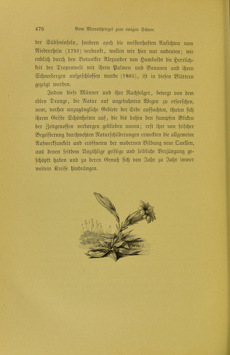 bcr ©übfeeinfeln, fonbern aud) bie metfterfjaften Stnfidjten Dom sJiiobcn[jctn (1791) ücrbauft, moflcu toir rjicr nur anbeuten; tme citblid) bitrdj beti SSotanifer SUejanber Don £nimbotbt bie £>errliä)= fett bcr SCropenttett mit itjrcn Jahnen unb Söancmen imb ifjren ©djneebcrgen aufgcfdjloffcn imtrbc (1805), tfi in biefen 93(ättern gegeigt morben. Snbem bie[e Männer unb tfjre Sftadjfolger, beroegt üon bem ebten ©ränge, bie Statur auf ungebahnten ÜEßegen ju erforfdjen, neue, bor|er unättgängltdjc ©ebicte bei* ©rbe aufführen, traten fid) tfjrem ©eifte ©d)onf)eiten auf, bie 6i§ batjin ben ftmnpfen Süden bcr ßcitgenoffen »erborgen geblieben maren; erft ttjre oon frifdjer Segeifterung bttrd)roe()ten SftaturfcrjUberungen ertoeeften bie allgemeine 9lufmerffantfeit unb eröffneten ber mobernen SBitbung neue Quellen, au§ benen feitbem thtjäfftge geiftige unb leibliche Verjüngung ge= fdjöpft fjaben unb 31t bereit ©emifj fid) öon Safjr ju Satyr immer roeitere Streife rjtnbrängen.