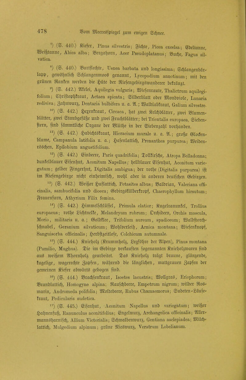 ') (©. 440.) tiefer, Pinns silvestris; gtd)te, Picea excelsa; (Sbeltannc, SBei&tanne, Abios alba; 33ergolmru, Acer Pseudoplatanus; SBurfjc, Fagus sil- vatica. s) (©. 440.) Söartflcdjtc, Uanea barbata unb longissima; ©d)laugenbär= labb, gemobjtrid) @ä)Iangenmoo3 genannt, Lycopodium annotinum; mit beu grünen SRonfen loerben bic §ütc ber 9ttefengebirg3maiibcrer befranst. !') (©. 442.) Süfctet, Aquilegia vulgaris; Siefeuraute, Thalictrum aquilegi- folium; (Sbriftobfjfraut, Actaea spicata; (Silberblatt ober Sftonboiole, Lunaria rediviva; Bafnimurj, Dentaria bulbifera u. a. 91.; Sßalblabfraut, Galium silvestre. lü) (@. 442.) fcerentraut, Circaea, tjat gmei ÄcIcfjWätter, gtoci Blumen« blättcr, §toet ©taubgcfä&e unb glr-ei grudjtblätter; betTrientaüs europaea, Sieben- ftern, finb fämntttid)e Drgane ber SBIütfje in ber ©iebensafjt üorfjanben. u) (©. 442.) §abid)t3frant, Hieracium murale u. a. St.; grofse ©lotfen» blume, Campanula latifolia u. a.; §afenlatticf), Prenanthes purpurea; SBeiben* rö§d)en, Epilobium angustifolium. lä) (@. 442.) Einbeere, Paris quadrifolia; Sottfirfcfje, Atropa Belladonna; bunfel&Iauer eifeufjut, Aconitum Napellus ;■ hellblauer gtfentyut, Aconitum varie- gatum; gelber gingertntt, Digitalis ambigua; ber rotfje (Digitalis purpurea) ift int SRtefengebirge nid)t einb^itttifdj, mof)t aber in anberen bcutfdjen ©ebirgen. 13) (©. 442.) SBei&er §uflattid), Petasites albus; SBalbrian, Valeriana offi- cinalis, sambueifolia unb dioeca; ©ebtrgStalberfropf, Chaeropkyllum hirsutum; Frauenfarn, Athyrium Filix femina. u) (@. 442.) §tmmelfd)lüffel, Primula elatior; tugelrammfel, Trollius europaeus; rottje Sicbtnelfe, Melandryum rubrum; Drdnbecn, Orcbis mascula, Morio, militaris u. a.; ©olbflee, Trifolium aureum, spadiceum; SSalbftord)* fdmabel, Geraniuni silvaticum; 2Bof)IöerIeit), Arnica montana; SBiefenfnopf, Sanguisorba officinalis; §erbftgeitlofe, Colchicum autumnale. lB) (@. 444.) ^niefjolj (truntmljolä, Segföfjre ber Sllpen), Pinus montana (Pumilio, Mughus). 2)ie int ©ebirge berfauften fogenannten Änietjolätuaren finb au§ meinem 2tI)ornf)oIs gearbeitet. ®a§ tnielplj trägt braune, glönjenbe, fugeltge, wagered)te ,8apfcn, ttiäfjrenb bte länglichen, ntattgraueu 3aPfe oer gemeinen tiefer abnnrrt§ gebogen finb. 1U) (©. 444.) S3rad)fenfraut, Isoetes lacustris; 3BoHgra§, Eriophorum; SSranblattid), Homogyne alpina; SRaufd)becre, Empetrum nigrum; nrilber 9?o3= marin, Andromeda polifolia; SRoItcbeere, Rubus Chamaemorus; ©ubeten-Saufe» traut, Pedicularis sudetica. i;) (©. 445.) Sifenfjiit, Aconitum Napellus unb variegatum; lucifjer ^mbncnfuf}, Ranunculus aconitifolius; ©itgeliuurs, Archangelica officinalis; 9fflcr- manuetyarnifd), Allium Victoriaiis; ©djiualbcntuurä, Gentiana asclepiadea; SDiild)* tattid), Mnlgediam alpinum; grüne 3fcte8hMt&, Veratrum Lobelianum.