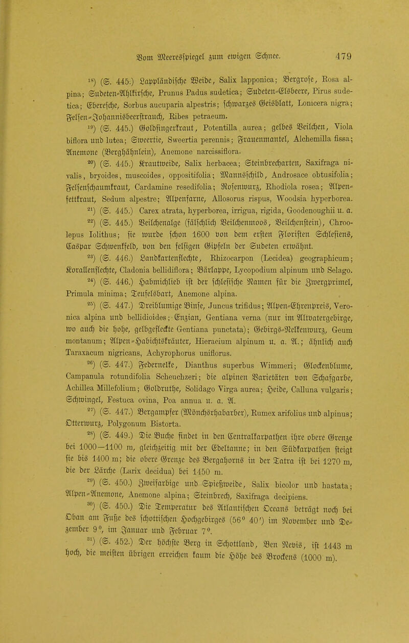 ls) (©. 445.) Sapplänbifdjc SSeibc, Salix lapponica; 33ergrofe, Rosa al- pina; @ubeten»2tblfirfd)c, Prunus Padua sudetica; ©ubet«i-@lS6eere, Pirus sude- tica; ©bereite, Sorbus aueuparia alpestris; fdjhmrgeS ©eilblatt, Lomcera nigra; Reifen ^otjanniSbeerftraud), Eibes petraeum. ') (©. 445.) ©olbfingerfraut, Potentilla aurea; gelbeä Sßeilcben, Viola biflora unb lutea; ©ioeertie, Sweertia perennis; Frauenmantel, Alchemüla fissa; 2Incmone (23ergl)äf)nlctn), Anemone narcissiflora. 20) (©. 445.) Sfrautroeibe, Salix herbacea; ©teinbreebarten, Saxifraga ni- vab's, bryoides, museoides, oppositifolia; SJcaunSfcIrilb, Androsace obtusifolia; gfcffenfcfjaumfraut, Cardamine resedifolia; SRofenhnträ, Rkodiola rosea; 21Ipen= fettfrout, Sedum alpestre; 2flpenfarne, Allosoms rispus, Woodsia hyperborea. 21) (@. 445.) Carex atrata, hyperborea, irrigua, rigida, Goodenoughii u. a. aa) (©. 445.) SBeircfjenatge (fätfd)Iicf) SBeildjenmooS, SSeitdjenftetn), Chroo- lepus Iolitbus; fie Itmrbe fdjon 1600 tion bem erften gloriftett ©cblefienS, EaSpar ©djlnenffelb, öon ben felfigen ©ipfeln ber ©ubeten ertuälmt. 23) (©. 446.) ßaubfartenflecbte, Rhizocarpon (Lecidea) geographieuin; Sorattenflecbte, Cladonia bellidiflora; 23ärlappe, Lycopodium alpinum unb Selago. 24) (©. 446.) &abmid)Iteb ift ber fd)Iefifcbe SZamen für bie gmergprimel, Primula minima; SteufelSbart, Anemone alpina. 25) (©. 447.) ®reiblumige 93infe, Juncus trifidus; 2Ilpeu*(Sb/renprei3, Vero- nica alpina unb bellidioides; Snjian, Gentiana verna (nur im 2tltöatcrgebirge, tno aud) bie f)obe, gelbgeflecf te Gentiana punctata); ©ebirgS^elfenlinträ, Geum montanum; 2Upen=§abid)t§fräuter, Hieracium alpinum u. a. 91.; cibnlid) aud) Taraxacum nigricans, Achyrophorus uniflorus. 20) (@. 447.) geberneife, Dianthus superbus Wimmeri; ©locfenblume, Campanula rotundifolia Scheuchzeri; bie alpinen SSarietäten öon @d)afgarbe, Achillea Millefolium; ©olbrutlje, Solidago Virga aurea; §eibe, Calluna vulgaris; (Schwingel, Festuca ovina, Poa annua u. a. 21. 2?) (@. 447.) SBergampfer (9Jiönd)M)abarber), Rumex arifolius unb alpinus; Dttcrmurj, Polygonum Bistorta. 28) (@. 449.) SDie S8ud)e finbet in ben Sentralfarpatljen ibre obere ©renge bei 1000-1100 ra, gleichzeitig mit ber (Sbeltanne; in ben ©übfarpatljen fteigt fie bi§ 1400 m; bie obere ©renge be§ 93ergafpra§ in ber Tatra ift bei 1270 m, bie ber Särdje (Larix decidua) bei 1450 m. 20) (©. 450.) Smeifarbtge unb ©piefjtueibe, Salix bicolor unb bastata; 2((pen*21ncmone, Anemone alpina; ©teinbred), Saxifraga deeipiens. 30) (©. 450.) Sie Temperatur be3 Sttlantifdjen Dceattl beträgt nod) bei ßban am ftufje bc§ föottiföen Vorgebirges (56° 40') im Kooember unb ®e- jember 9°, im Januar unb gebruar 7°. 31) (@. 452.) ®cr I)öd)fte 93erg in ©djottlanb, «Ben StariS, ift 1443 m %wS), bie nteifteu übrigen erreichen räum bie §ö§e bcS »roden« (1000 m).