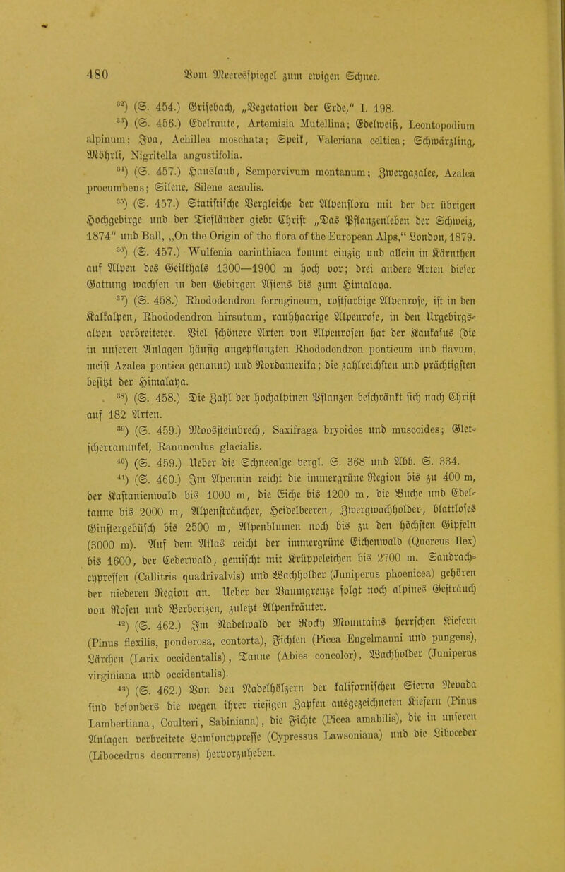 8a) (©. 454.) ©rifcbad), „Sßcgetatiou bcr ©rbc, I. 198. 88) (©. 456.) ©betraute, Artemisia Mutellina; gbelioeift, Leontopodium alpinum; ^ua, Achillea moschata; Spei!, Valeriana celtica; ©d)mär^ling, SDlöfirli, Nigritella angustifolia. M) (©. 457.) §CW$foub, Semporvivum raontanum; gtuergagnlec, Azalea procumbens; ©ilenc, Silene acaulis. 3f') (©. 457.) ©tatiftifdje S8ergleid)e ber Stlpcnflora mit ber ber übrigen Jpocfjgebirge nnb ber Sieftciuber gicbt (Sfjrtft „®o§ ^ftanjenleben bcr ©djiucia, 1874 unb Ball, „On the Origin of tho flora of the European Alps, Sonbon, 1879. 30) (©. 457.) Wulfenia carinthiaca fommt einzig unb allein in ftärnttjen auf Silben be3 ©ciltfjatö 1300—1900 m tjod) bor; brei anberc Strien bicfer ©attung roncf)jen in ben ©ebirgen Stfienä big junt §imalat)a. 3?) (©. 458.) Rhododendron ferrugineum, roftfarbigc Stlpenrofe, ift in ben Sfatfatpen, Rhododendron hirsutum, rauhhaarige Sltpcnrofc, in ben Urgebirgg* alpen berbreiteter. SSiel fcbönere Strien bon Sltpenrofen bat ber ÄaufafuS (bie in unferert Stnlagcn häufig angepflanzten Rhododendron ponticum unb flavuni, meift Azalea pontica genannt) unb 9lorbamerifa; bie äaljlrcidjftcu unb prädjtigften befi^t ber §imalat>a. 3S) (©. 458.) 2>ie Qafjl ber tpcbatpinen «ßflansen befdjräuft fid) nad) Kfjrift auf 182 Strien. 3fl) (@. 459.) 90ioo§fteinbrecf), Saxifraga bryoides unb museoides; @let= fcfjerranunfel, Ranunculus glaciahs. i0) (©. 459.) Heber bie ©djneeatge bergt. S. 368 unb Stbb. @. 334. 41) (©. 460.) %m Slpenniu reiebt bie immergrüne Legion bi§ ju 400 m, ber taftanieittuatb big 1000 m, bie Sid)e bi§ 1200 m, bie SBucbe unb ©bei* tanne bt§ 2000 m, Sllpenfträudjer, §eibetbecren, 3roergtüad)f)olber-, btatttofeS ©inftergebüfd) bi§ 2500 m, Stlpcnbtumen nod) big ju ben tjötfiften ©ipfeln (3000 ru). Stuf bem Stttag reid)t ber immergrüne ©icbeninatb (Quercus Rex) big 1600, ber Kebertnatb, gemifdjt mit trüppcleidjen big 2700 m. ©anbrach ettpreffen (Callitris quadrivalvis) unb S3ad)t)oIber (Juniperus phoenicea) geböreit ber niebereu Stegion an. lieber ber SBaumgrenje folgt nod) alpines ©efträud) oon SRofcu unb »erbenden, julefet Stlpenfräuter. 42) (@. 462.) 3m gtabettnatb bcr 3todt) SUtountaing Ijerrfdjen liefern (Pinus flexilis, ponderosa, contorta), giften (Picea Engelmanni unb pungens), Särd)en (Larix oceidentalis), Sanne (Abies concolor), 2BadU>lber (Juniperus virginiana unb oceidentalis). •,3) (©. 462.) »on ben sRabet^tjern ber falifornifcb,eu ©terra Sfeeoaba finb befonberg bie wegen tyrer riefigen Sapfcu auSgcacW&nctcn liefern (Pinus Lambertiana, Coulteri, Sabiniana), bie fjüä&te (Picea amabilis), bie in nufereu Stillagen verbreitete Samfoncbprcffc (Cypressus Lawsoniana) nnb bie Siboccbcr (Libocedrus decurrens) t;erüor5ut)cbcu.