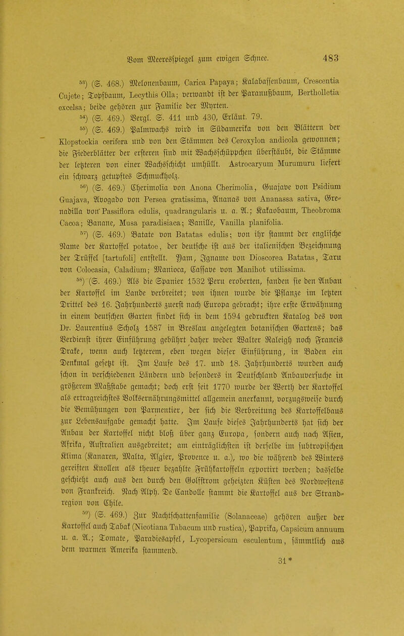 M) (©. 468.) äMoucubaum, Carica Papaya; tatabaffeubaum, Crescentia Cujete; Sopfbaum, Lecythis OUa; tierwanbt ift ber «ßaranufj&aunt, Bertliolletia oxcelsa; beibe gehören jur gamilic bcr Sorten. M) (©. 469.) SSergl. ©. 411 uiib 430, (Maut. 79. 55) (@. 469.) «ßalmwacfjS Wirb in ©ttbamerifa tion beu SMättern ber Klopstockia cerifera unb tion ben Stämmen be§ Ceroxylon andicola gewonnen; bie gieberbtätter ber erfteren finb mit §ffiacpfcf)üppcf>en überftäubt, bie (Stämme bcr leiteten tion einer 2ßad)3fd)id)t umljüttt. Astrocaryum Murumuru liefert ein fd)Wars getupftes ©djmudljotä. 50) (@. 469.) Gtjerimotia tion Anona Cherimolia, ©uajatie tion Psidium Guajava, 2ttiogabo tion Persea gratissima, 2tnana§ tion Ananassa sativa, ®re= nabiÜa tiott' Passiflora edulis, quadrangularis u. o. 9t.; Äalaobaum, Theobroma Cacoa; 23anane, Musa paradisiaca; Sßoniüe, Vanüla planifolia. 57) (©. 469.) 93atate tion Batatas edulis; tion Üjr ftammt ber engtifdje 9?ame ber fortoffel potatoe, ber beutle ift au§ ber itatienifdjen Stejeidjnung ber Srüffel [tartufoli] entftellt. 2Jam, Sparoe tion Dioscorea Batatas, %axu tion Colocasia, Caladium; SJlanioca, Saffatie tion Manihot utilissima. 58) (©. 469.) 21(3 bie ©panier 1532 $eru eroberten, fanben fie ben 2tnbau ber Kartoffel im Sanbe tierbreitet; tion iljnen würbe bie ^ftanje im legten drittel be§ 16. SaljrljunbertS guerft nad) Suropa gebracht; tljre erfte ©rwäf)nung in einem beutfctjen ©arten fiubet fid) in bem 1594 gebrudten Äatalog be§ tion Dr. SaurentiuS ©cljolj 1587 in 23re3tau angelegten botanifdjen ©artenS; ba§ SSerbienft itjrer @infüf)rung gebnfjrt batjer Weber SBalter 3taleigt) nodj Francis ®rafe, wenn aud) teuerem, eben wegen biefer ©infüfjrung, in 93aben ein SDenfmal gefegt ift. %m Saufe be§ 17. unb 18. 8af)rl)unbert§ würben aud) fdjon in tierfdjiebenen Säubern unb befonberS in ®eutfd)tanb 2tnbautierfud)e in größerem SÜcafjftabe gemadjt; bocb, erft feit 1770 Würbe ber SBertf) ber f artoffet als ertragreicfjfteS a3otf3ernäb,rungSmittet allgemein anerfannt, tiorjugSWeife burd) bie SBemüfjungen tion «ßarmeutter, ber fid) bie Verbreitung beS ÄartoffelbauS jur SebenSanfgabe gemadjt chatte. %m Saufe biefeS SatjrtiunbertS Ijat fid) ber 2tubau ber tartoffel nidjt Blofj über ganj (Suropa, fonbern aud) uad) 2lfien, Sffrifa, 2tuftratien ausgebreitet; am etnträgtidjften ift bcrfelbe im fubtropifdjen f lima (ftanaren, äßalta, 2ttgier, «ßrotience u. a.), wo bie wätjrenb beS SBtntcrS gereiften ÄnoHcit als ttjeuer bejahte grüfyfartoffelu ejportirt werben; baSfelbc gefd)ict)t aud) aus beu burd) ben ©olfftrom geboten Stuften beS SflorbmcfteuS tion ftranfreid). ftad) 2I(pt). SDe Sanbotte ftammt bie Sartoffct aus ber ©tranb- rcgiou tion ©fjile. s) (©. 469.) 3ur 9tad)tfd)attenfamilie (Solanaceae) gehören aufcer ber tartoffet aud) Sabaf (Nicotiana Tabacum unb rustica), ^aprifa, Capsicum annuum u. a. 2t.; Somate, *)3arabieSapfct, Lycopersicum esculentum, fämmtlidj au§ beut warmen 2tntcrifa ftammenb. 31*