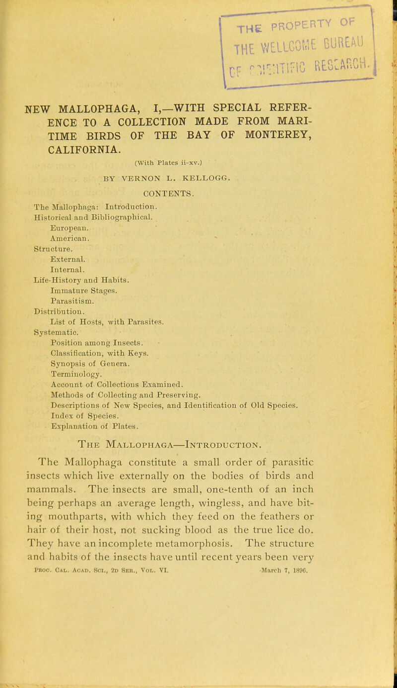 NEW MALLOPHAGA, I,—WITH SPECIAL REFER- ENCE TO A COLLECTION MADE FROM MARI- TIME BIRDS OF THE BAY OF MONTEREY, CALIFORNIA. (With Plates ii-xv.) BY VERNON L. KELLOGG. CONTENTS. The Mallophaga: Introduction. Historical and Bibliographical. European. American. Structure. External. Internal. Life-History and Habits. Immature Stages. Parasitism. Distribution. List of Hosts, with Parasites. Systematic. Position among Insects. Classification, with Keys. Synopsis of Genera. Terminology. Account of Collections Examined. Methods of Collecting and Preserving. Descriptions of New Species, and Identification of Old Species. Index of Species. Explanation of Plates. The Mallophaga—Introduction. The Mallophaga constitute a small order of parasitic insects which live externally on the bodies of birds and mammals. The insects are small, one-tenth of an inch being perhaps an average length, wingless, and have bit- ing mouthparts, with which they feed on the feathers or hair of their host, not sucking blood as the true lice do. They have an incomplete metamorphosis. The structure and habits of the insects have until recent years been very Pnoo. Cal. Acad. 8ci., 2d Seu., Vol. VI. March 7, 1890.