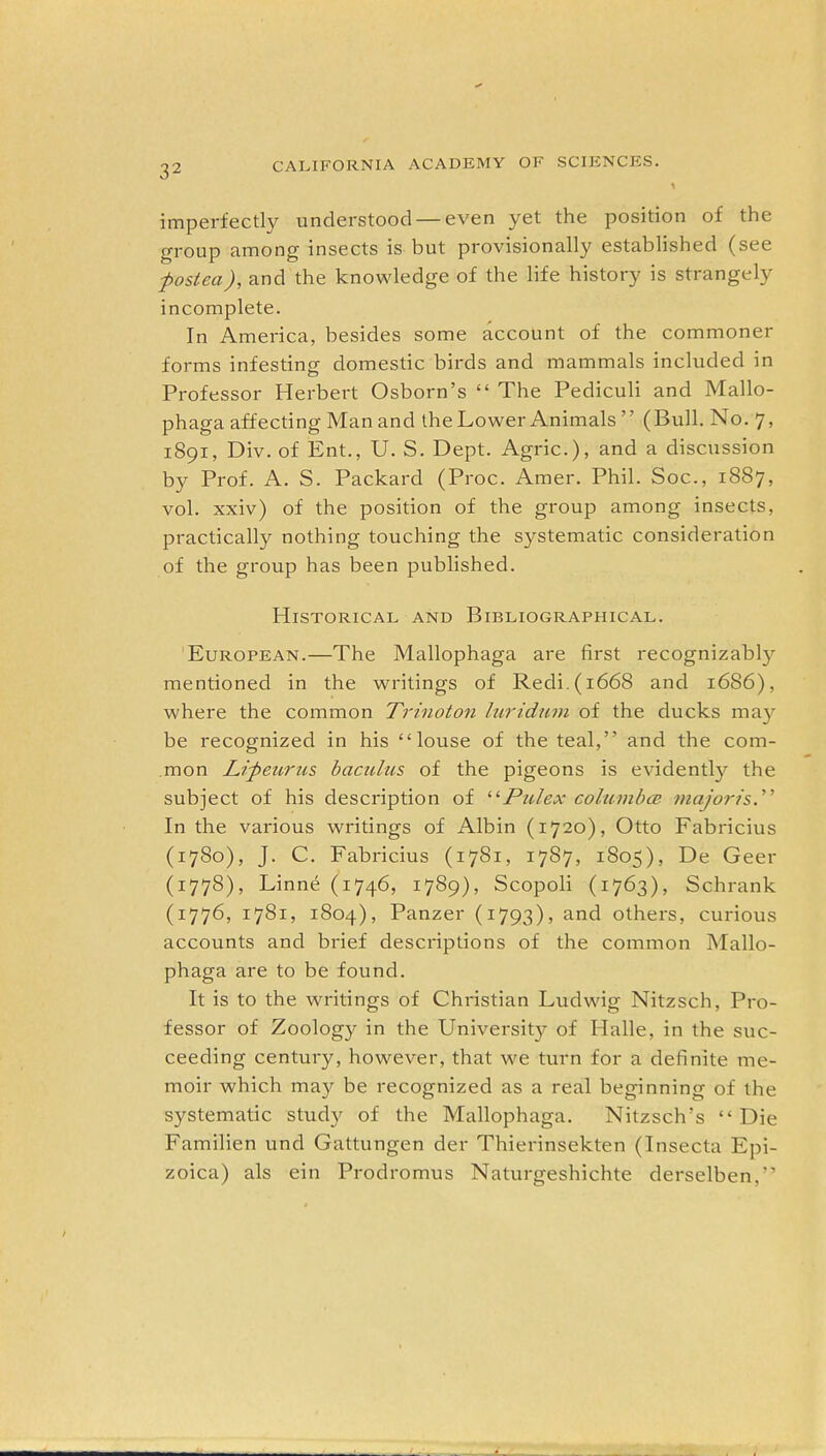 imperfectly understood — even yet the position of the group among insects is but provisionally established (see posted), and the knowledge of the life history is strangely incomplete. In America, besides some account of the commoner forms infesting domestic birds and mammals included in Professor Herbert Osborn’s “ The Pediculi and Mallo- phaga affecting Man and the Lower Animals ” (Bull. No. 7, 1891, Div. of Ent., U. S. Dept. Agric.), and a discussion by Prof. A. S. Packard (Proc. Amer. Phil. Soc., 1887, vol. xxiv) of the position of the group among insects, practically nothing touching the systematic consideration of the group has been published. Historical and Bibliographical. European.—The Mallophaga are first recognizably mentioned in the writings of Redi.(i668 and 1686), where the common Trinoton luridum of the ducks may be recognized in his “louse of the teal,” and the com- mon Lipeuriis bacitlus of the pigeons is evidently the subject of his description of “Pulex columbce major is. ’ ’ In the various writings of Albin (1720), Otto Fabricius (1780), J. C. Fabricius (1781, 1787, 1805), De Geer (1778), Linne (1746, 1789), Scopoli (1763), Schrank (1776, 1781, 1804), Panzer (1793), and others, curious accounts and brief descriptions of the common Mallo- phaga are to be found. It is to the writings of Christian Ludwig Nitzsch, Pro- fessor of Zoology in the University of Halle, in the suc- ceeding century, however, that we turn for a definite me- moir which may be recognized as a real beginning of the systematic study of the Mallophaga. Nitzsch’s “ Die Familien und Gattungen der Thierinsekten (Insecta Epi- zoica) als ein Prodromus Naturgeshichte derselben.”