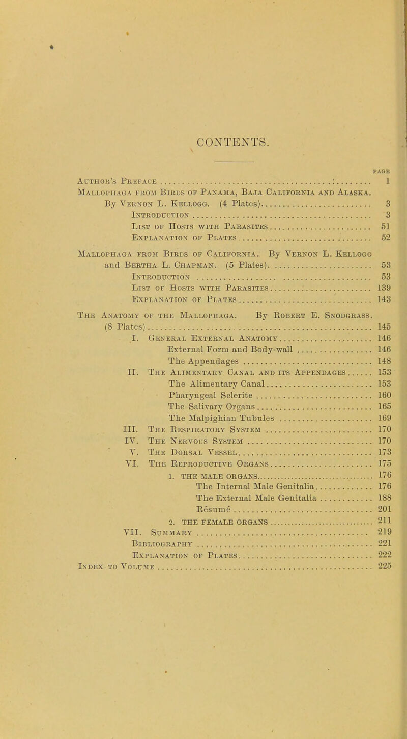 \ CONTENTS. PAGE Author’s Preface : 1 Mallophaga from Birds of Panama, Baja California and Alaska. By Vernon L. Kellogg. (4 Plates) 3 Introduction 3 List of Hosts with Parasites 51 Explanation of Plates 52 Mallophaga from Birds of California. By Vernon L. Kellogg and Bertha L. Chapman. (5 Plates). 53 Introduction 53 List of Hosts with Parasites 139 Explanation of Plates 143 The Anatomy of the Mallophaga. By Kobert E. Snodgrass. (8 Plates) 145 I. General External Anatomy 146 External Form and Body-wall 146 The Appendages 148 II. The Alimentary Canal and its Appendages 153 The Alimentary Canal 153 Pharyngeal Sclerite 160 The Salivary Organs 165 The Malpighian Tubules 169 III. The Respiratory System 170 IV. The Nervous System 170 V. The Dorsal Vessel 173 VI. The Reproductive Organs 175 1. THE MALE ORGANS 176 The Internal Male Genitalia 176 The External Male Genitalia 18S Resume 201 2. THE FEMALE ORGANS 211 VII. Summary 219 Bibliography 221 Explanation of Plates 222 Index to Volume 225