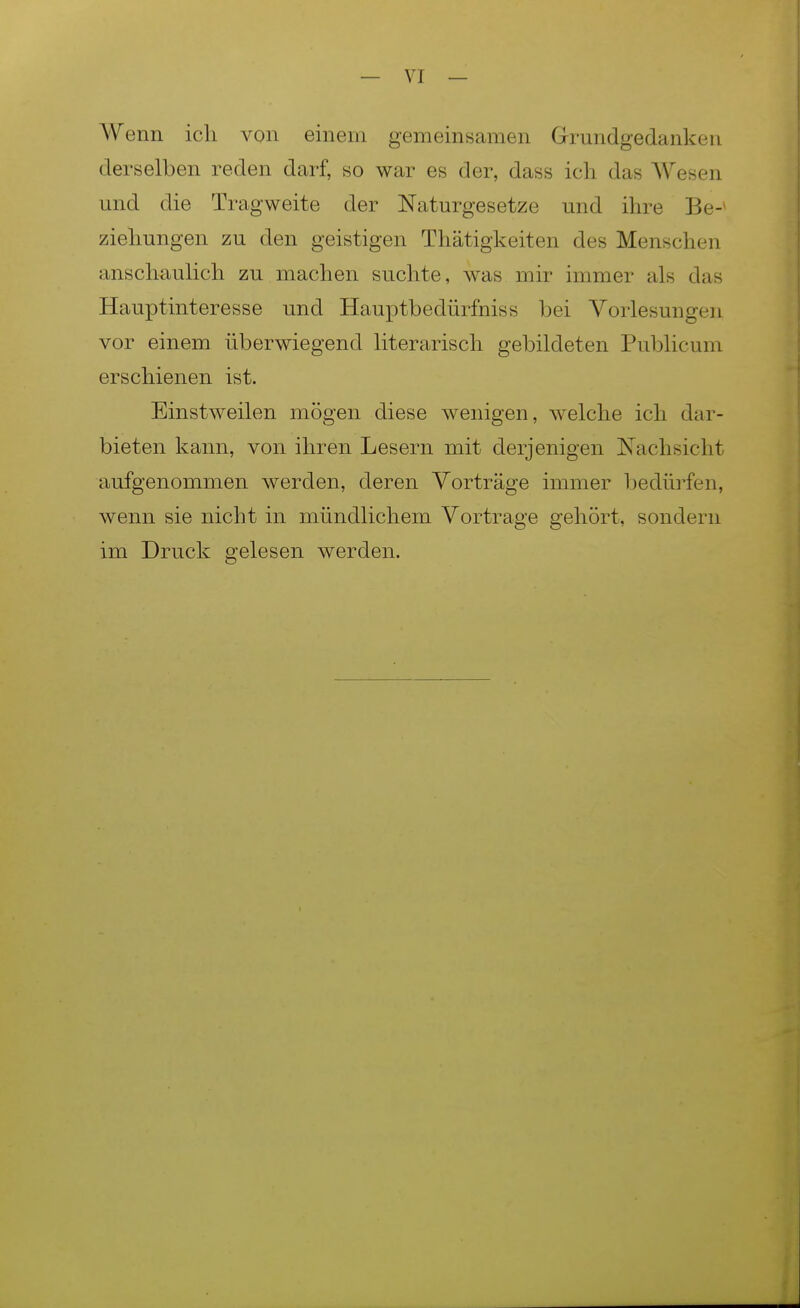 Wenn ich von einem gemeinsamen Grundgedanken derselben reden darf, so war es der, dass ich das Wesen und die Tragweite der Naturgesetze und ihre Be-^ Ziehungen zu den geistigen Thätigkeiten des Menschen ansch^lulich zu machen suchte, was mir immer als das Hauptinteresse und Hauptbedürfniss bei Vorlesungen vor einem überwiegend literarisch gebildeten Publicum erschienen ist. Einstweilen mögen diese wenigen, welche ich dar- bieten kann, von ihren Lesern mit derjenigen Nachsicht aufgenommen werden, deren Vorträge immer bedürfen, wenn sie nicht in mündlichem Vortrage gehört, sondern im Druck gelesen werden.