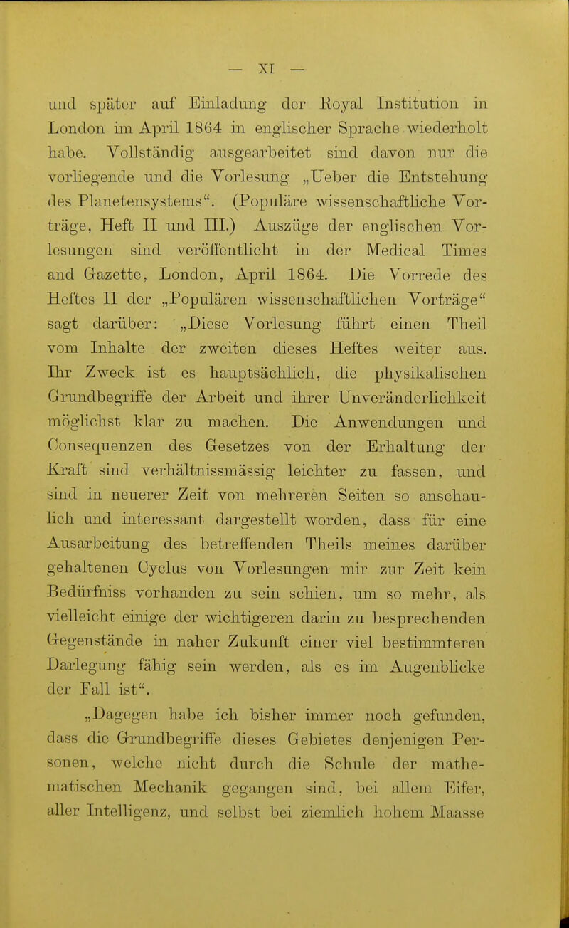 und später auf Einladung der Royal Institution in London im April 1864 in englischer Sprache wiederholt habe. Vollständig ausgearbeitet sind davon nur die vorliegende und die Vorlesung „lieber die Entstehung des Planetensystems. (Populäre wissenschaftliche Vor- träge, Heft II und III.) Auszüge der englischen Vor- lesungen sind veröffentlicht in der Medical Times and Gazette, London, April 1864. Die Vorrede des Heftes II der „Populären wissenschaftlichen Vorträge sagt darüber: „Diese Vorlesung führt einen Theil vom Inhalte der zweiten dieses Heftes weiter aus. Ihr Zweck ist es hauptsächlich, die physikalischen Grrundbegriffe der Arbeit und ihrer Unveränderlichkeit möglichst klar zu machen. Die Anwendungen und Consequenzen des Gresetzes von der Erhaltung der Kraft sind verhältnissmässig leichter zu fassen, und sind in neuerer Zeit von mehreren Seiten so anschau- lich und interessant dargestellt worden, dass für eine Ausarbeitung des betreffenden Theils meines darüber gehaltenen Cyclus von Vorlesungen mir zur Zeit kein Bedürfniss vorhanden zu sein schien, um so mehr, als vielleicht einige der wichtigeren darin zu besprechenden Gegenstände in naher Zukunft einer viel bestimmteren Darlegung fähig sein werden, als es im Augenblicke der Fall ist. „Dagegen habe ich bisher immer noch gefunden, dass die Grundbegriffe dieses Gebietes denjenigen Per- sonen, welche nicht durch die Schule der mathe- matischen Mechanik gegangen sind, bei allem Eifer, aller Intelligenz, und selbst bei ziemlich hohem Maasse