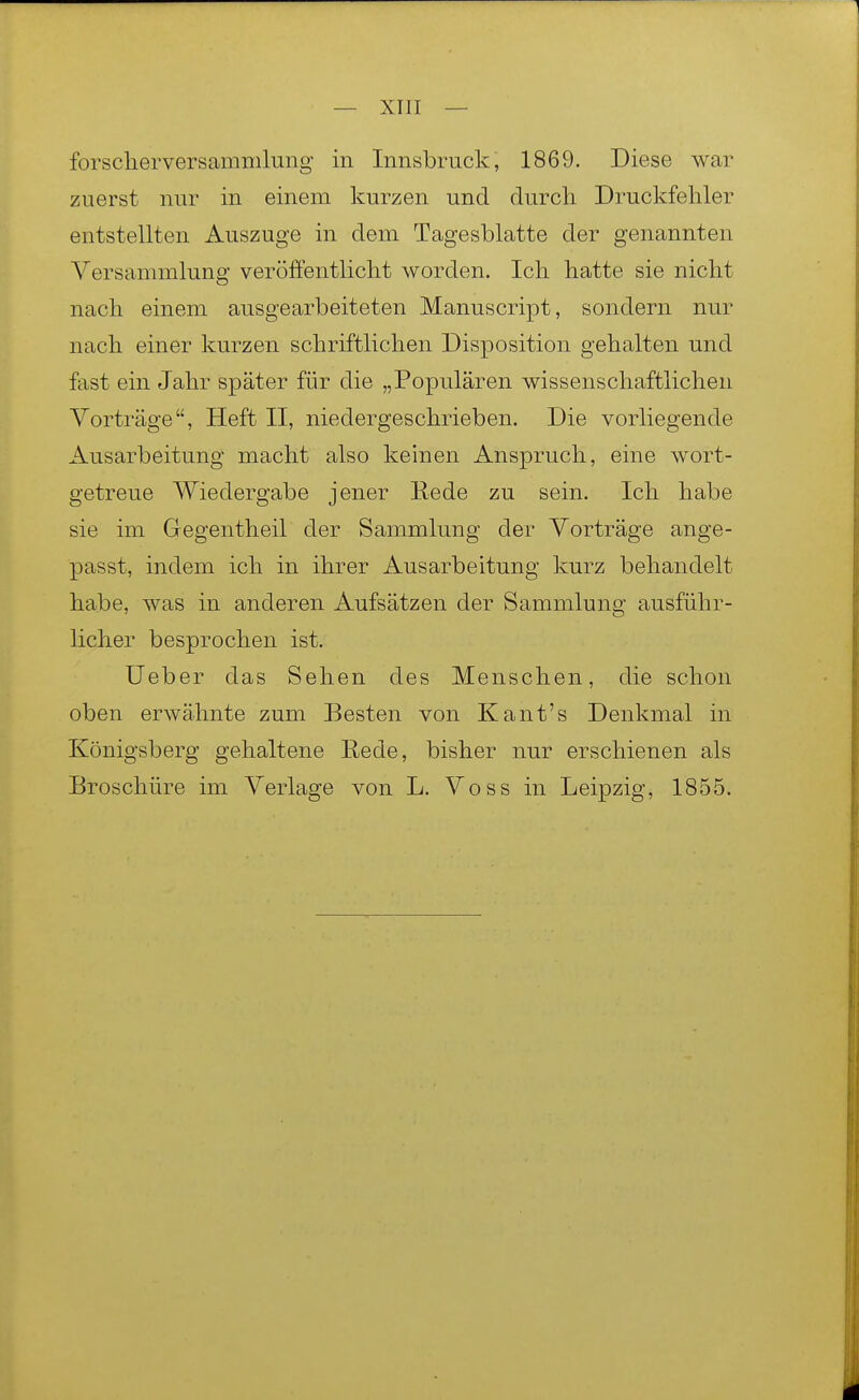 — xrii — forsclierversammlung in Innsbruck, 1869. Diese war zuerst nur in einem kurzen und durch Druckfehler entstellten Auszuge in dem Tagesblatte der genannten Versammlung veröffentlicht worden. Ich hatte sie nicht nach einem ausgearbeiteten Manuscript, sondern nur nach einer kurzen schriftlichen Disposition gehalten und fast ein Jahr später für die „Populären wissenschaftlichen Vorträge, Heft II, niedergeschrieben. Die vorliegende Ausarbeitung macht also keinen Anspruch, eine wort- getreue Wiedergabe jener Rede zu sein. Ich habe sie im Gegentheil der Sammlung der Vorträge ange- passt, indem ich in ihrer Ausarbeitung kurz behandelt habe, was in anderen Aufsätzen der Sammlung ausführ- licher besprochen ist. Ueber das Sehen des Menschen, die schon oben erwähnte zum Besten von Kant's Denkmal in Königsberg gehaltene Eede, bisher nur erschienen als Broschüre im Verlage von L. Voss in Leipzig, 1855.