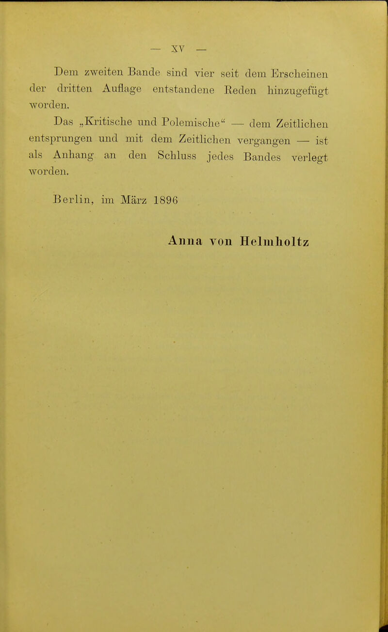 Dem zweiten Bande sind vier seit dem Erscheinen der dritten Auflage entstandene Reden hinzugefügt worden. Das „Kritische und Polemische — dem Zeitlichen entsprungen und mit dem Zeitlichen vergangen — ist als Anhang an den Schluss jedes Bandes verlegt worden. Berl in, im März 1896 Anna von Helmlioltz