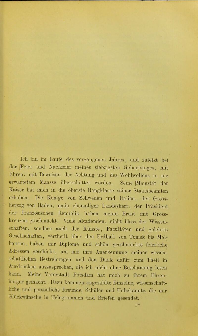 Ich bin im Laufe des vergangenen Jahres, und zuletzt bei der (Feier und Nachfeier meines siebzigsten Geburtstages, mit Ehren, mit Beweisen der Achtung und des Wohlwollens in nie erwartetem Maasse überschüttet worden. Seine [Majestät der Kaiser hat mich in die oberste Rangklasse seiner Staatsbeamten erhoben. Die Könige von Schweden und Italien, der Gross- herzog von Baden, mein ehemaliger Landesherr, der Präsident der Französischen Republik haben meine Brust mit Gross- kreuzen geschmückt. Viele Akademien, nicht bloss der Wissen- schaften, sondern auch der Künste, Facultäten und gelehrte Gesellschaften, vertheilt über den Erdball von Tomsk bis Mel^- boume, haben mir Diplome und schön geschmückte feierliche Adressen geschickt, um mir ihre Anerkennung meiner wissen- schaftlichen Bestrebungen und den Dank dafür zum Theil in Ausdrücken auszusprechen, die ich nicht ohne Beschämung lesen kann. Meine Vaterstadt Potsdam hat mich zu ihrem Ehren- bürger gemacht. Dazu kommen ungezählte Einzelne, wissenschaft- liche und persönliche Freunde, Schüler und Unbekannte, die mir Glückwünsche in Telegrammen und Briefen gesendet. 1*