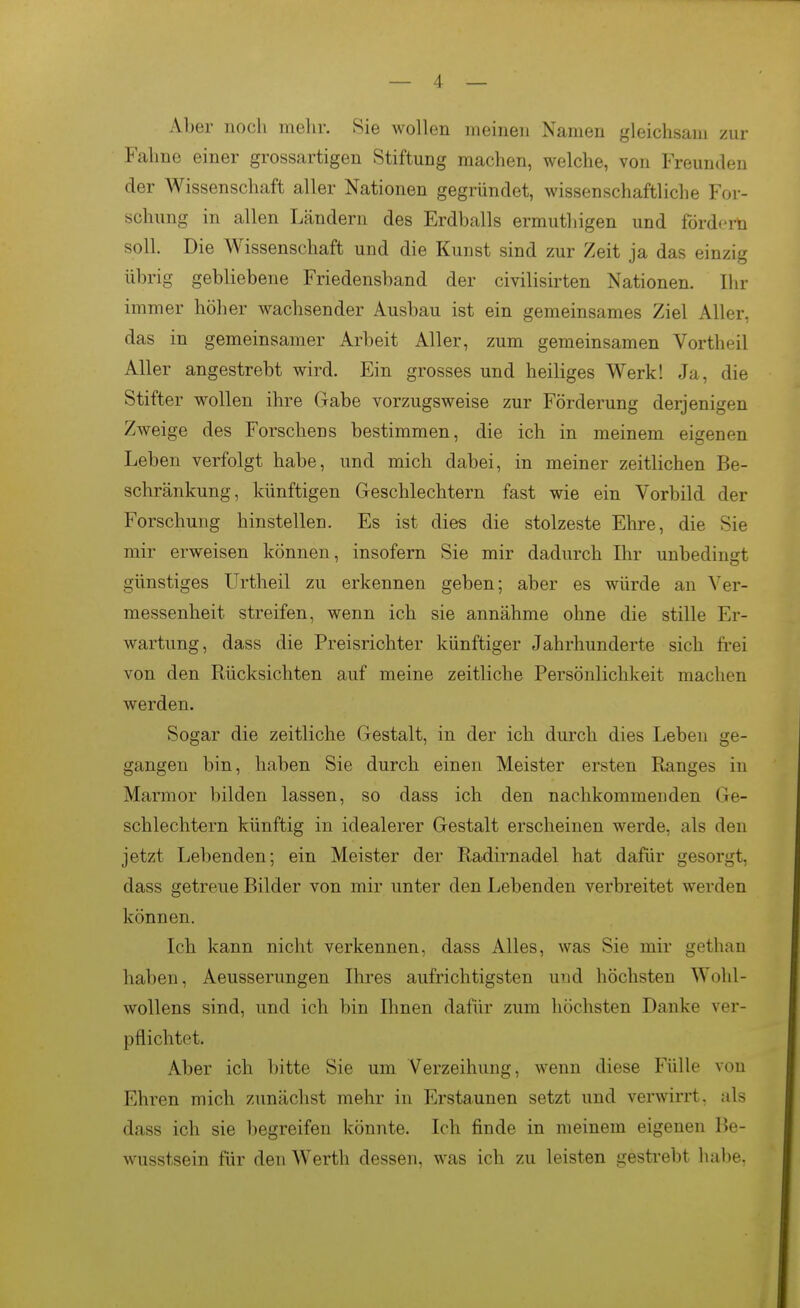 Aber noch mehr. Sie wollen meinen Namen gleichsam zur Fahne einer grossartigen Stiftung machen, welche, von Freunden der Wissenschaft aller Nationen gegründet, wissenschaftliche For- schung in allen Ländern des Erdballs ermuthigen und fördert! soll. Die Wissenschaft und die Kunst sind zur Zeit ja das einzig übrig gebliebene Friedensband der civilisirten Nationen. Ihr immer höher wachsender Ausbau ist ein gemeinsames Ziel Aller, das in gemeinsamer Arbeit Aller, zum gemeinsamen Vortheil Aller angestrebt wird. Ein grosses und heiliges Werk! Ja, die Stifter wollen ihre Gabe vorzugsweise zur Förderung derjenigen Zweige des Forschens bestimmen, die ich in meinem eigenen Leben verfolgt habe, und mich dabei, in meiner zeitlichen Be- schränkung, künftigen Geschlechtern fast wie ein Vorbild der Forschung hinstellen. Es ist dies die stolzeste Ehre, die Sie mir erweisen können, insofern Sie mir dadurch Ihr unbedingt günstiges Urtheil zu erkennen geben; aber es würde an Ver- messenheit streifen, wenn ich sie annähme ohne die stille Er- wartung, dass die Preisrichter künftiger Jahrhunderte sich frei von den Rücksichten auf meine zeitliche Persönlichkeit machen werden. Sogar die zeitliche Gestalt, in der ich durch dies Leben ge- gangen bin, haben Sie durch einen Meister ersten Ranges in Marmor bilden lassen, so dass ich den nachkommenden Ge- schlechtern künftig in idealerer Gestalt erscheinen werde, als den jetzt Lebenden; ein Meister der Radirnadel hat dafür gesorgt, dass getreue Bilder von mir unter den Lebenden verbreitet werden können. Ich kann nicht verkennen, dass Alles, was Sie mir gethan haben, Aeusserungen Ihres aufrichtigsten und höchsten Wohl- wollens sind, und ich bin Ihnen dafür zum höchsten Danke ver- pflichtet. Aber ich l)itte Sie um Verzeihung, wenn diese Fülle von Ehren mich zunächst mehr in Erstaunen setzt und verwirrt, als dass ich sie begreifen könnte. Ich finde in meinem eigenen Be- wusstsein für den Werth dessen, was ich zu leisten gestrebt habe,