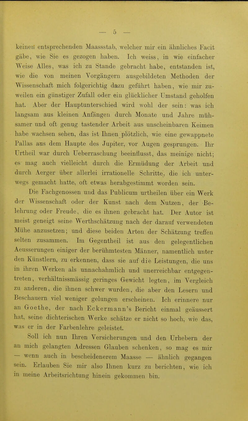 keinen' entsprechenden Maassstab, welcher mir ein ähnliches Facit gäbe, wie Sie es gezogen haben. Ich weiss, in wie einfacher Weise Alles, was ich zu Stande gebracht habe, entstanden ist, wie die von meinen Vorgängern ausgebildeten Methoden der Wissenschaft mich folgerichtig dazu geführt haben, wie mir zu- weilen ein günstiger Zufall oder ein glücklicher Umstand geholfen hat. Aber der Hauptunterschied wird wohl der sein: was ich langsam aus kleinen Anfängen durch Monate und Jahre müh- samer und oft genug tastender Arbeit aus unscheinbaren Keimen habe wachsen sehen, das ist Ihnen plötzlich, wie eine gewappnete Pallas aus dem Haupte des Jupiter, vor Augen gesprungen. Ihr ürtheil war durch Ueberraschung beeinäusst, das meinige nicht; es mag auch vielleicht durch die Ermüdung der Arbeit und durch Aerger über allerlei irrationelle Schritte, die ich unter- wegs gemacht hatte, oft etwas herabgestimmt worden sein. Die Fachgenossen und das Publicum urtheilen über ein Werk der Wissenschaft oder der Kunst nach dem Nutzen, der Be- lehrung oder Freude, die es ihnen gebracht hat. Der Autor ist meist geneigt seine Werthschätzung nach der darauf verwendeten Mühe anzusetzen; und diese beiden Arten der Schätzung treffen selten zusammen. Im Gregentheil ist aus den gelegentlichen Aeussemngen einiger der berühmtesten Männer, namentlich unter den Künstlern, zu erkennen, dass sie auf die Leistungen, die uns m ihren Werken als unnachahmlich und unerreichbar entgegen- treten, verhältnissmässig geringes Gewicht legten, im Vergleich zu anderen, die ihnen schwer wurden, die aber den Lesern und Beschauern viel weniger gelungen erscheinen. Ich erinnere nur an Goethe, der nach Eckermann's Bericht einmal geäussert hat, seine dichterischen Werke schätze er nicht so hoch, wie das, was er in der Farbenlehre geleistet. Soll ich nun Ihren Versicherungen und den Urhebern der an mich gelangten Adressen Glauben schenken, so mag es mir — wenn auch in bescheidenerem Maasse — ähnlich gegangen sem. Erlauben Sie mir also Ihnen kurz zu berichten, wie ich in meine Arbeitsrichtung hinein gekommen bin.