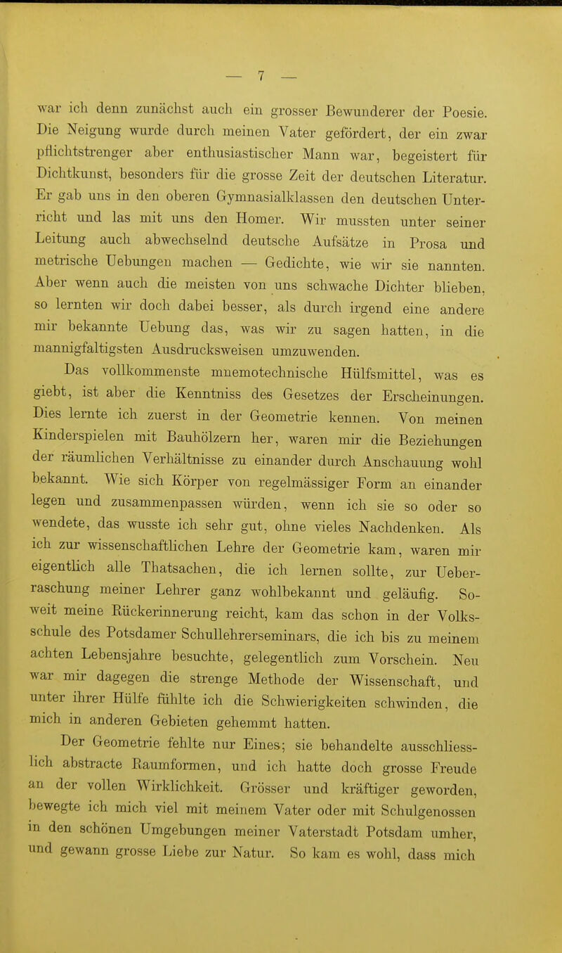 war ich denn zunächst auch ein grosser Bewunderer der Poesie. Die Neigung wurde durch meinen Vater gefördert, der ein zwar pfiichtstrenger aber enthusiastischer Mann war, begeistert für Dichtkunst, besonders für die grosse Zeit der deutschen Literatur. Er gab uns in den oberen Gymnasialklassen den deutschen Unter- richt und las mit uns den Homer. Wir mussten unter seiner Leitimg auch abwechselnd deutsche Aufsätze in Prosa und metrische Uebungen machen — Gedichte, wie wir sie nannten. Aber wenn auch die meisten von uns schwache Dichter blieben, so lernten wir doch dabei besser, als durch irgend eine andere mir bekannte Uebung das, was wir zu sagen hatten, in die mannigfaltigsten Aiisdrucksweisen umzuwenden. Das vollkommenste mnemotechnische Hülfsmittel, was es giebt, ist aber die Kenntniss des Gesetzes der Ersclieinungen. Dies lernte ich zuerst in der Geometrie kennen. Von meinen Kinderspielen mit Bauhölzern her, waren mir die Beziehungen der räumlichen Verhältnisse zu einander durch Anschauung wohl bekannt. Wie sich Körper von regelmässiger Form an einander legen und zusammenpassen würden, wenn ich sie so oder so wendete, das wusste ich sehr gut, ohne vieles Nachdenken. Als ich zur wissenschaftHchen Lehre der Geometrie kam, waren mir eigentlich alle Thatsachen, die ich lernen sollte, zur Ueber- raschung meiner Lehrer ganz wohlbekannt und geläufig. So- weit meine Ptückerinnerung reicht, kam das schon in der Volks- schule des Potsdamer Schullehrerseminars, die ich bis zu meinem achten Lebensjahre besuchte, gelegentlich zum Vorschein. Neu war mir dagegen die strenge Methode der Wissenschaft, und unter ihrer Hülfe fühlte ich die Schwierigkeiten schwinden, die mich in anderen Gebieten gehemmt hatten. Der Geometrie fehlte nur Eines; sie behandelte ausschliess- lich abstracte Ptaumformen, und ich hatte doch grosse Freude an der vollen Wirklichkeit. Grösser und kräftiger geworden, bewegte ich mich viel mit meinem Vater oder mit Schulgenossen m den schönen Umgebungen meiner Vaterstadt Potsdam umher, und gewann grosse Liebe zur Natur. So kam es wohl, dass mich