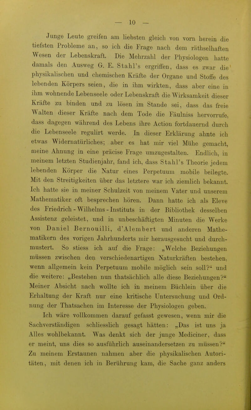 Junge Leute greifen am liebsten gleich von vorn herein die tiefsten Probleme an, so ich die Frage nach dem räthselhaften Wesen der Lebenskraft. Die Mehrzahl der Physiologen hatte damals den Ausweg G. E. Stahl's ergriffen, dass es zwar die^ physikalischen und chemischen Kräfte der Organe und Stoffe des lebenden Körpers seien, die in ihm wirkten, dass aber eine in ihm wohnende Lebenseele oder Lebenskraft die Wirksamkeit dieser Kräfte zu binden und zu lösen im Stande sei, dass das freie Walten dieser Kräfte nach dem Tode die Fäulniss hervorrufe, dass dagegen während des Lebens ihre Action fortdauernd durch die Lebenseele regulirt werde. In dieser Erklärung ahnte ich etwas Widernatürliches; aber es hat mir viel Mühe gemacht, meine Ahnung in eine präcise Frage umzugestalten. Endlich, in meinem letzten Studienjahr, fand ich, dass Stahl's Theorie jedem lebenden Körper die Natur eines Perpetuum mobile beilegte. Mit den Streitigkeiten über das letztere war ich ziemlich bekannt. Ich hatte sie in meiner Schulzeit von meinem Vater und unserem Mathematiker oft besprechen hören. Dann hatte ich als Eleve des Friedrich - Wilhelms - Instituts in der Bibliothek desselben Assistenz geleistet, und in unbeschäftigten Minuten die Werke von Daniel Bernouilli, d'Alembert und anderen Mathe- matikern des vorigen Jahrhunderts mir herausgesucht und durch- mustert. So stiess ich auf die Frage: „Welche Beziehungen müssen zwischen den verschiedenartigen Naturkräften bestehen, wenn allgemein kein Perpetuum mobile möglich sein soll? und die weitere: „Bestehen nun thatsächlich alle diese Beziehungen? Meiner Absicht nach wollte ich in meinem Büchlein über die Erhaltung der Kraft nur eine kritische Untersuchung und Ord- nung der Thatsachen im Interesse der Physiologen geben. Ich wäre vollkommen darauf gefasst gewesen, wenn mir die Sachverständigen schliesslich gesagt hätten: „Das ist uns ja Alles wohlbekannt. Was denkt sich der junge Mediciner, dass er meint, uns dies so ausführlich auseinandersetzen zu müssen? Zu meinem Erstaunen nahmen aber die physikalischen Autori- täten, mit denen ich in Berührung kam, die Sache ganz anders