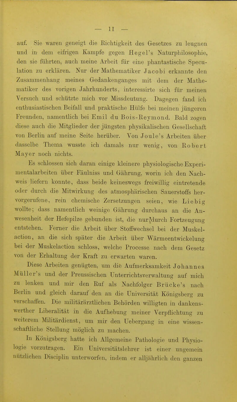 auf. Sie waren geneigt die Richtigkeit des Gesetzes zu leugnen und in dem eifrigen Kampfe gegen Hegel's Naturphilosophie, den sie führten, auch meine Arbeit für eine phantastische Specu- lation zu erklären. Nur der Mathematiker Jacobi erkannte den Zusammenhang meines Gedankenganges mit dem der Mathe- matiker des vorigen Jahrhunderts, interessirte sich für meinen Versuch und schützte mich vor Missdeutung. Dagegen fand ich enthusiastischen Beifall und praktische Hülfe bei meinen jüngeren Freunden, namentlich bei Emil du Bois-Reymond. Bald zogen diese auch die Mitglieder der jüngsten physikalischen Gesellschaft von Berlin auf meine Seite herüber. Von Joule's Arbeiten über dasselbe Thema wusste ich damals nur wenig, von Robert Mayer noch nichts. Es schlössen sich daran einige kleinere physiologische Experi- mentalarbeiten über Fäulniss und Gährung, worin ich den Nach- weis liefern konnte, dass beide keineswegs freiwillig eintretende oder durch die Mitwirkung des atmosphärischen Sauerstoffs her- vorgerufene, rein chemische Zersetzungen seien, wie Lieb ig wollte; dass namentlich weinige Gährung durchaus an die An- wesenheit der Hefepilze gebunden ist, die nurMurch Fortzeugung entstehen. Femer die Arbeit über Stoffwechsel bei der Muskel- action, an die sich später die Arbeit über Wärmeentwickelung bei der Muskelaction schloss, welche Processe nach dem Gesetz von der Erhaltung der Kraft zu erwarten waren. Diese Arbeiten genügten, um die Aufmerksamkeit Johannes Müller's und der Preussischen Unterrichtsverwaltung auf mich zu lenken und mir den Ruf als Nachfolger Brücke's nach Berlin und gleich darauf den an die Universität Königsberg zu verschaffen. Die militärärztlichen Behörden willigten in dankens- werther Liberalität in die Aufhebung meiner Verpflichtung zu weiterem Militärdienst, um mir den Uebergang in eine wissen- schaftliche Stellung möglich zu machen. In Königsberg hatte ich Allgemeine Pathologie und Physio- logie vorzutragen. Ein Universitätslehrer ist einer ungemein nützlichen Disciplin unterworfen, indem er alljährlich den ganzen