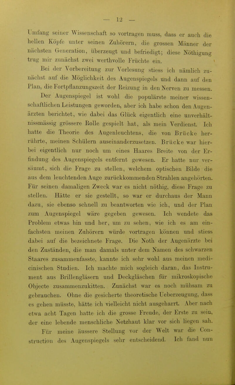 Umfang seiner Wissenschaft so vortragen muss, dass er auch die hellen Köpfe unter seinen Zuhörern, die grossen Männer der nächsten Generation, überzeugt und befriedigt; diese Nöthigung trug mir zunächst zwei werthvolle Früchte ein. Bei der Vorbereitung zur Vorlesung stiess ich nämlich zu- nächst auf die Möglichkeit des Augenspiegels und dann auf den Plan, die Fortpflanzungszeit der Reizung in den Nerven zu messen. Der Augenspiegel ist wohl die populärste meiner wissen- schaftlichen Leistungen geworden, aber ich habe schon den Augen- ärzten berichtet, wie dabei das Glück eigentlich eine uuverhält- nissmässig grössere Rolle gespielt hat, als mein Verdienst. Ich hatte die Theorie des Augenleuchtens, die von Brücke her- rührte, meinen Schülern auseinanderzusetzen. Brücke war hier- bei eigentlich nur noch um eines Haares Breite von der Er- findung des Augenspiegels entfernt gewesen. Er hatte nur ver- säumt, sich die Frage zu stellen, welchem optischen Bilde die aus dem leuchtenden Auge zurückkommenden Strahlen angehörten. Für seinen damaligen Zweck war es nicht nöthig, diese Frage zu stellen. Hätte er sie gestellt, so war er durchaus der Mann dazu, sie ebenso schnell zu beantworten wie ich, und der Plan zum Augenspiegel wäre gegeben gewesen. Ich wendete das Problem etwas hin und her, um zu sehen, wie ich es am ein- fachsten meinen Zuhörern würde vortragen können und stiess dabei auf die bezeichnete Frage. Die Noth der Augenärzte bei den Zuständen, die man damals unter dem Namen des schwarzen Staares zusammenfasste, kannte ich sehr wohl aus meinen medi- cinischen Studien. Ich machte mich sogleich daran, das Instru- ment aus Brillengläsern und Deckgläschen für mikroskopische Objecte zusammenzukitten. Zunächst war es noch mühsam zu gebrauchen. Ohne die gesicherte theoretische Ueberzeugung, dass es gehen müsste, hätte ich vielleicht nicht ausgeharrt. Aber nach etwa acht Tagen hatte ich die grosse Freude, der Erste zu sein, der eine lebende menschliche Netzhaut klar vor sich liegen sah. Für meine äussere Stellung vor der Welt war die Con- struction des Augenspiegels sehr entscheidend. Ich fand nun