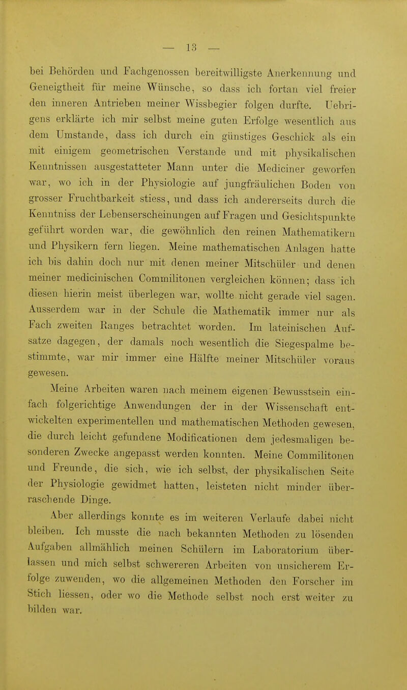 bei Behörden und Fachgenossen bereitwilligste Anerkennung und Geneigtheit iiir meine Wünsche, so dass ich fortan viel freier den inneren Antrieben meiner Wissbegier folgen durfte. Uebri- gens erklärte ich mir selbst meine guten Erfolge wesentlich aus dem Umstände, dass ich durch ein günstiges Geschick als ein mit einigem geometrischen Verstände und mit physikalischen Kenntnissen ausgestatteter Mann unter die Mediciner geworfen war, wo ich in der Physiologie auf jungfräulichen Boden von grosser Fruchtbarkeit stiess, und dass ich andererseits durch die Kenntniss der Lebenserscheinungen auf Fragen und Gesichtspunkte geführt worden war, die gewöhnlich den reinen Mathematikern und Physikern fern liegen. Meine mathematischen Anlagen hatte ich bis dahin doch nur mit denen meiner Mitschüler und denen meiner medicinischen Commilitonen vergleichen können; dass ich diesen hierin meist überlegen war, wollte nicht gerade viel sagen. Ausserdem war in der Schule die Mathematik immer nur als Fach zweiten Ranges betrachtet worden. Im lateinischen Auf- satze dagegen, der damals noch wesentlich die Siegespalme be- stimmte, war mir immer eine Hälfte meiner Mitschüler voraus gewesen. Meine Arbeiten waren nach meinem eigenen'Bewusstsein ein- fach folgerichtige Anwendungen der in der Wissenschaft ent- wickelten experimentellen und mathematischen Methoden gewesen, die durch leicht gefundene Modificationen dem jedesmaligen be- sonderen Zwecke angepasst werden konnten. Meine Commilitonen und Freunde, die sich, wie ich selbst, der physikalischen Seite der Physiologie gewidmet hatten, leisteten nicht minder über- raschende Dinge. Aber allerdings konnte es im weiteren Verlaufe dabei niclit bleiben. Ich musste die nach bekannten Methoden zu lösenden Aufgaben allmählich meinen Schülern im Laboratorium über- lassen und mich selbst schwereren Arbeiten von unsicherem Er- folge zuwenden, wo die allgemeinen Methoden den Forscher im Stich Hessen, oder wo die Methode selbst noch erst weiter zu bilden war.