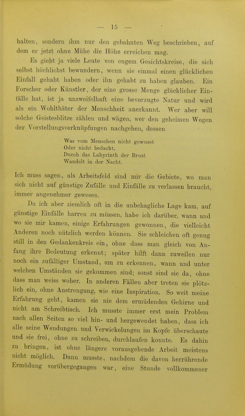 halten, sondern ihm nur den gebahnten Weg beschrieben, auf dem er jetzt ohne Mühe die Höhe erreichen mag. Es giebt ja viele Leute von engem Gesichtskreise, die sich selbst höchlichst bewundern, wenn sie einmal einen glücklichen Einfall gehabt haben oder ihn gehabt zu haben glauben. Ein Forscher oder Künstler, der eine grosse Menge glücklicher Ein- fälle hat, ist ja unzweifelhaft eine bevorzugte Natur und wird als ein Wohlthäter der Menschheit anerkannt. Wer aber will solche Geistesblitze zählen und wägen, wer den geheimen Wegen der Vorstellungsverknüpfungen nachgehen, dessen Was vom Menschen nicht gewusst Oder nicht bedacht, Durch das Labyrinth der Brust Wandelt in der Nacht. Ich muss sagen, als Arbeitsfeld sind mir die Gebiete, wo man sich nicht auf günstige Zufälle und Einfälle zu verlassen braucht, immer angenehmer gewesen. Da ich aber ziemlich oft in die unbehagliche Lage kam, auf günstige Einfälle harren zu müssen, habe ich darüber, wann und wo sie mir kamen, einige Erfahrungen gewonnen, die vielleicht Anderen noch nützlich werden können. Sie schleichen oft genug still in den Gedankenkreis ein, ohne dass man gleich von An- fang ihre Bedeutung erkennt; später hilft dann zuweilen nur noch ein zufälliger Umstand, um zu erkennen, wann und unter welchen Umständen sie gekommen sind; sonst sind sie da, ohne dass man weiss woher. In anderen Fällen aber treten sie'plötz- lich ein, ohne Anstrengung, wie eine Inspiration. So weit meine Erfahrung geht, kamen sie nie dem ermüdenden Gehirne und nicht am Schreibtisch. Ich musste immer erst mein Problem nach allen Seiten so viel hin- und hergewendet haben, dass ich alle seine Wendungen und Verwickelungen im Kopfe überschaute und sie frei, ohne zu schreiben, durchlaufen konnte. Es dahin zu bringen, ist ohne längere vorausgehende Arbeit meistens nicht möglich. Dann musste, nachdem die davon herrührende Ermüdung vorübergegangen war, eine Stunde vollkommener