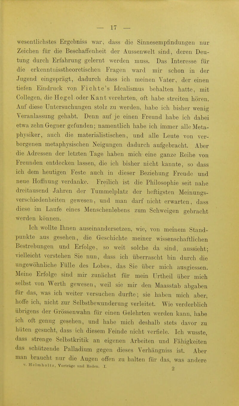 wesentlichstes Ergebniss war, dass die Sinnesempfindungen nur Zeichen für die Beschaffenheit der Aussenwelt sind, deren Deu- tung durch Erfahrung gelernt werden muss. Das Interesse für die erkenntuisstheoretischen Fragen ward mir schon in der Jugend eingeprägt, dadurch dass ich meinen Vater, der einen tiefen Eindruck von Fichte's Idealismus behalten hatte, mit Collegen, die Hegel oder Kant verehrten, oft habe streiten hören. Auf diese Untersuchungen stolz zu werden, habe ich bisher wenig Veranlassung gehabt. Denn auf je einen Freund habe ich dabei etwa zehn Gegner gefunden; namentlich habe ich immer alleMeta- physiker, auch die materialistischen, und alle Leute von ver- borgenen metaphysischen Neigungen dadurch aufgebracht. Aber die Adressen der letzten Tage haben mich eine ganze Reihe von Freunden entdecken lassen, die ich bisher nicht kannte, so dass ich dem heutigen Feste auch in dieser Beziehung Freude und neue Hoffnung verdanke. Freilich ist die Philosophie seit nahe dreitausend Jahren der Tummelplatz der heftigsten Meinungs- verscliiedenheiten gewesen, und man darf nicht erwarten, dass diese im Laufe eines Menschenlebens zum Schweigen gebracht werden können. Ich wollte Ihnen auseinandersetzen, wie, von meinem Stand- punkte aus gesehen, die Geschichte meiner wissenschaftlichen Bestrebungen und Erfolge, so weit solche da sind, aussieht; vielleicht verstehen Sie nun, dass ich überrascht bin durch die ungewöhnliche Fülle des Lobes, das Sie über mich ausgiessen. Meine Erfolge sind mir zunächst für mein Urtheil über mich selbst von Werth gewesen, weil sie mir den Maasstab abgaben für das, was ich weiter versuchen durfte; sie haben mich aber, hoffe ich, nicht zur Selbstbew.underung verleitet. Wie verderblich übrigens der Grössenwahn für einen Gelehrten werden kann, habe ich oft genug gesehen, und habe mich deshalb stets davor zu hüten gesucht, dass ich diesem Feinde nicht verfiele. Ich wusste, dass strenge Selbstkritik an eigenen Arbeiten und Fähigkeiten das schützende Palladium gegen dieses Verhängniss ist. Aber man braucht nur die Augen offen zu halten für das, was andere V. Heimholt/., Vorträge und Beden. I.