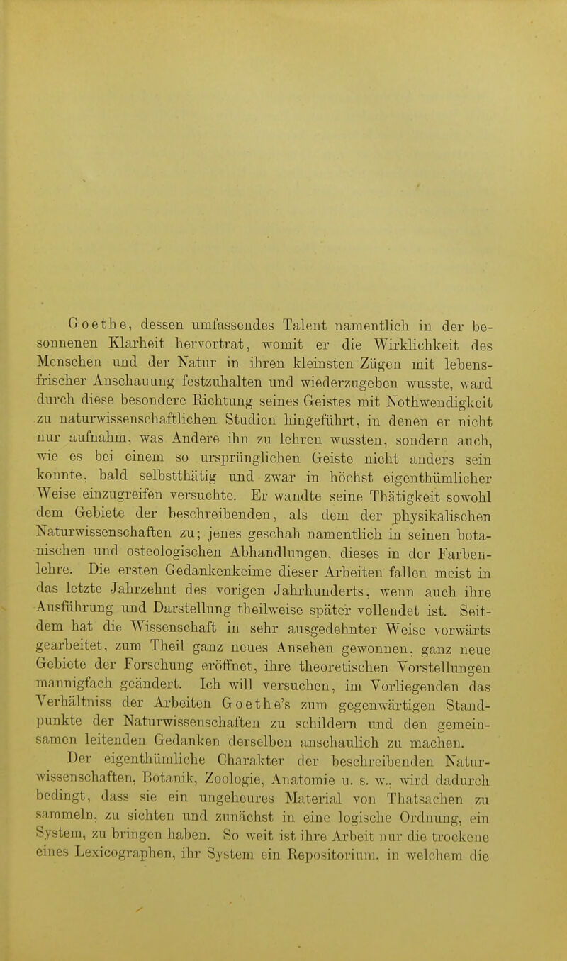 Goethe, dessen umfassendes Talent namentlich in der be- sonnenen Klarheit hervortrat, womit er die Wirklichkeit des Menschen und der Natur in ihren kleinsten Zügen mit lebens- frischer Anschauung festzuhalten und wiederzugeben wusste, ward durch diese besondere Richtung seines Geistes mit Nothwendigkeit zu naturwissenschaftlichen Studien hingeführt, in denen er nicht nur aufnahm, was Andere ihn zu lehren wussten, sondern auch, wie es bei einem so ursprünglichen Geiste nicht anders sein konnte, bald selbstthätig und zwar in höchst eigenthümlicher Weise einzugreifen versuchte. Er wandte seine Thätigkeit sowohl dem Gebiete der beschreibenden, als dem der physikahschen Naturwissenschaften zu; jenes geschah namentlich in seinen bota- nischen und osteologischen Abhandlungen, dieses in der Farben- lehre. Die ersten Gedankenkeime dieser Arbeiten fallen meist in das letzte Jahrzehnt des vorigen Jahrhunderts, wenn auch ihre Ausführung und Darstellung theilweise später vollendet ist. Seit- dem hat die Wissenschaft in sehr ausgedehnter Weise vorwärts gearbeitet, zum Theil ganz neues Ansehen gewonnen, ganz neue Gebiete der Forschung eröffnet, ihre theoretischen Vorstellungen mannigfach geändert. Ich will versuchen, im Vorliegenden das Verhältniss der Arbeiten Goethe's zum gegenwärtigen Stand- punkte der Naturwissenschaften zu schildern und den gemein- samen leitenden Gedanken derselben anschaulich zu machen. Der eigenthümliche Charakter der beschreibenden Natur- wissenschaften, Botanik, Zoologie, Anatomie u. s. w., wird dadurch bedingt, dass sie ein ungeheures Material von Thatsachen zu sammeln, zu sichten und zunächst in eine logische Ordnung, ein System, zu bringen haben. So weit ist ihre Arbeit nur die trockene eines Lexicographen, ihr System ein Repositoriuni, in welchem die