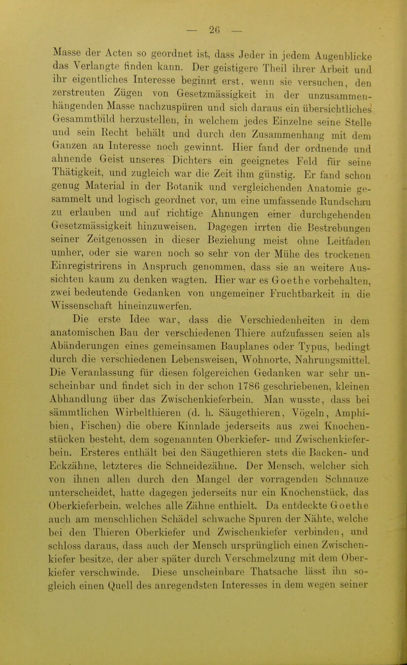 — 20 — Masse der Acten so geordnet ist, dass Jeder in jedem Augenblicke das Verlangte finden kann. Der geistigere Theil ihrer Arbeit und ihr eigentliches Interesse beginn-t erst, wenn sie versuchen, den zerstreuten Zügen von Gesetzmässigkeit in der unzusammen- hängenden Masse nachzuspüren und sich daraus ein übersichtliches Gesammtbild herzustellen, in welchem jedes Einzelne seine Stelle und sein Recht behält und durch den Zusammenhang mit dem Ganzen an Interesse noch gewinnt. Hier fand der ordnende und ahnende Geist unseres Dichters ein geeignetes Feld für seine Thätigkeit, und zugleich war die Zeit ihm günstig. Er fand schon genug Material in der Botanik und vergleichenden Anatomie ge- sammelt und logisch geordnet vor, um eine umfassende Rundschau zu erlauben und auf richtige Ahnungen erner durchgehenden Gesetzmässigkeit hinzuweisen. Dagegen irrten die Bestrebungen seiner Zeitgenossen in dieser Beziehung meist ohne Leitfaden umher, oder sie waren noch so sehr von der Mühe des trockenen Einregistrirens in Anspruch genommen, dass sie an weitere Aus- sichten kaum zu denken wagten. Hier war es Goethe vorbehalten, zwei bedeutende Gedanken von ungemeiner Fruchtbarkeit in die Wissenschaft hineinzuwerfen. Die erste Idee war, dass die Verschiedenheiten in dem anatomischen Bau der verschiedenen Thiere aufzufassen seien als Abänderungen eines gemeinsamen Bauplanes oder Typus, bedingt durch die verschiedenen Lebensweisen, Wohnorte, Nahrungsmittel. Die Veranlassung für diesen folgereichen Gedanken war sehr un- scheinbar und findet sich in der schon 1786 geschriebenen, kleinen Abhandlung über das Zwischenkieferbein. Man wusste, dass bei sämmtlichen Wirbelthieren (d. h. Säugetliieren, Vögeln, Amphi- bien, Fischen) die obere Kinnlade jederseits aus zwei Knochen- stücken besteht, dem sogenannten Oberkiefer- und Zwäschenkiefer- bein. Ersteres enthält bei den Säugethieren stets die Backen- und Eckzähne, letzteres die Schneidezähne. Der Mensch, welcher sich von ihnen allen durch den Mangel der vorragenden Schnauze unterscheidet, hatte dagegen jederseits nur ein Knochenstück, das Oberkieferbein, welches alle Zähne enthielt. Da entdeckte Goethe auch am menschlichen Schädel schwache Spuren der Nähte, welche bei den Thieren Oberkiefer und Zwischenkiefer verbinden, und schloss daraus, dass auch der Mensch ursprünglich einen Zwischen- kiefer besitze, der aber später durch Verschmelzung mit dem Ober- kiefer verschwinde. Diese unscheinbare Thatsache lässt ihn so- gleich einen Quell des anregendsten Interesses in dem Avegen seiner