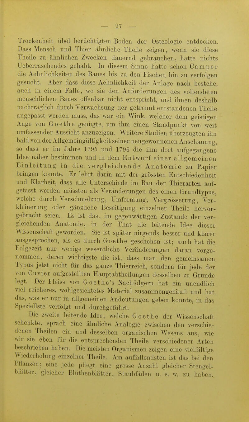 Trockenheit übel berüchtigten Boden der Osteologie entdecken. Dass Mensch und Thier ähnliche Theile zeigen, wenn sie diese Theile zu ähnlichen Zwecken dauernd gebrauchen, hatte nichts Ueberraschendes gehabt. In diesem Sinne hatte schon Camper die Aehnlichkeiten des Baues bis zu den Fischen hin zu verfolgen gesucht. Aber dass diese Aehnlichkeit der Anlage nach bestehe, auch in einem Falle, wo sie den Anforderungen des vollendeten menschlichen Baues offenbar nicht entspricht, und ihnen deshalb nachträglich durch Verwachsung der getrennt entstandenen Theile angepasst werden muss, das war ein Wink, welcher dem geistigen Auge von Goethe genügte, um ihm einen Standpunkt von weit umfassender Aussicht anzuzeigen. Weitere Studien überzeugten ihn bald von der Allgemeingültigkeit seiner neugewonnenen Anschauung, so dass er im Jahre 1795 und 1796 die ihm dort aufgegangene Idee näher bestimmen und in dem I]ntwurf einer allgemeinen Einleitung in die vergleichende Anatomie zu Papier bringen konnte. Er lehrt darin mit der grössten Entschiedenheit und Klarheit, dass alle Unterschiede im Bau der Thierarten auf- gefasst werden müssten als Veränderungen des einen Grundtypus, welche durch Verschmelzung, Umformung, Vergrösserung, Ver- kleinerung oder gänzliche Beseitigung einzelner Theile hervor- gebracht seien. Es ist das, im gegenwärtigen Zustande der ver- gleichenden Anatomie, in der That die leitende Idee dieser Wissenschaft geworden. Sie ist später nirgends besser und klarer ausgesprochen, als es durch Goethe geschehen ist; auch hat die Folgezeit nur wenige wesentliche Veränderungen daran vorge- nommen, deren wichtigste die ist, dass man den gemeinsamen Typus jetzt nicht für das ganze Thierreich, sondern für jede der von Cuvier aufgestellten Hauptabtheilungen desselben zu Grunde legt. Der Fleiss von Goethe's Nachfolgern hat ein unendlich viel reicheres, wohlgesichtetes Material zusammengehäuft und hat das, was er nur in allgemeinen Andeutungen geben konnte, in das Speziellste verfolgt und durchgeführt. Die zweite leitende Idee, welche Goethe der Wissenschaft schenkte, sprach eine ähnliche Analogie zwischen den verschie- denen Theilen ein und desselben organischen Wesens aus, wie wir sie eben für die entsprechenden Theile verschiedener Arten beschrieben haben. Die meisten Organismen zeigen eine vielfältige Wiederholung einzelner Theile. Am auffallendsten ist das bei den Pflanzen; eine jede pHcgt eine grosse Anzahl gleicher Stengel- blätter, gleicher Blüthenblätter, Staubfäden n. s. w. zu haben.