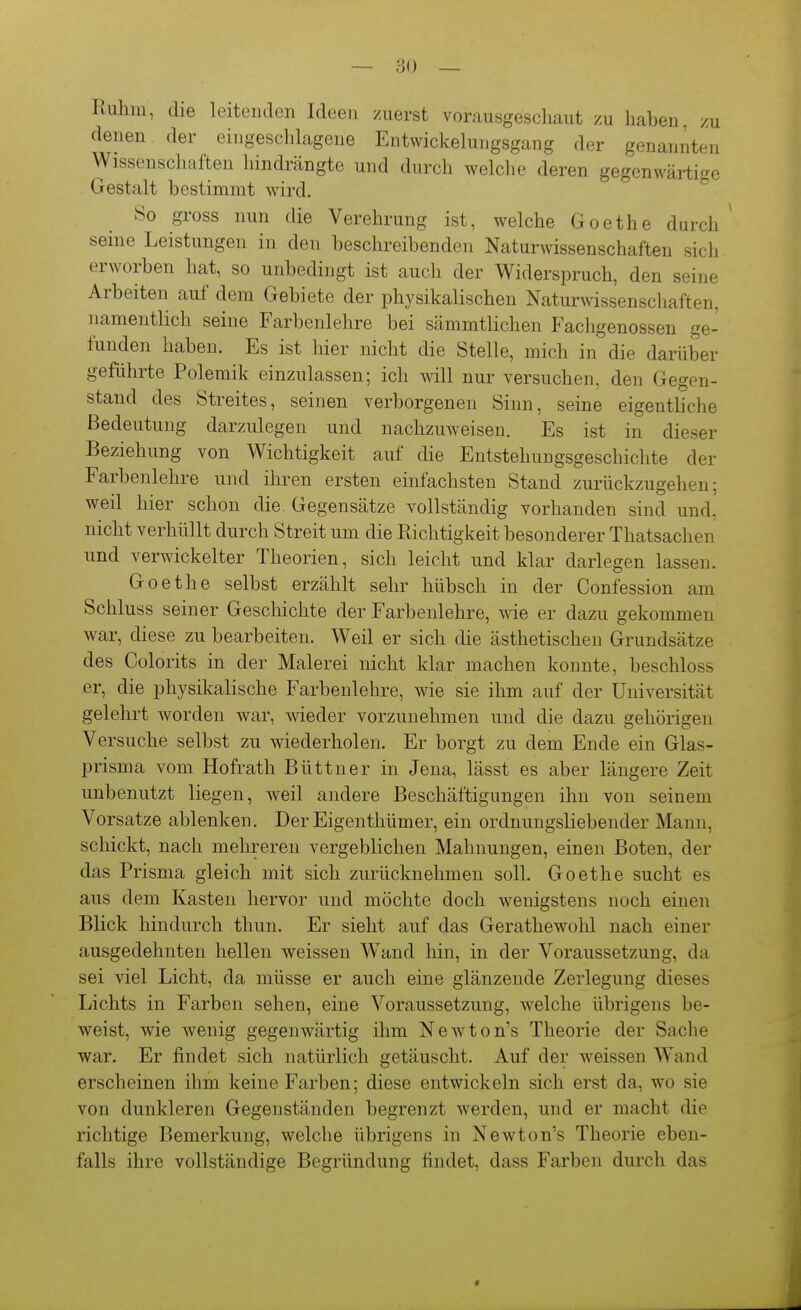 Ruhm, die leitenden Ideen zuerst vorausgeschaut zu haben, zu denen der eingesclilagene Entwickelungsgang der genannten Wissenschaften hindrängte und durch welche deren gegenwärtige Gestalt bestimmt wird. So gross nun die Verehrung ist, welche Goethe durch seine Leistungen in den beschreibenden Naturwissenschaften sich erworben hat, so unbedingt ist auch der Widerspruch, den seine Arbeiten auf dem Gebiete der physikalischen Naturwissenschaften, namentlich seine Farbenlehre bei sämmtlichen Fachgenossen ge- funden haben. Es ist hier nicht die Stelle, mich in die darüber geführte Polemik einzulassen; ich will nur versuchen, den Gegen- stand des Streites, seinen verborgenen Sinn, seine eigentliche Bedeutung darzulegen und nachzuweisen. Es ist in dieser Beziehung von Wichtigkeit auf die Entstehungsgeschichte der Farbenlehre und ihren ersten einfachsten Stand zurückzugehen; weil hier schon die. Gegensätze vollständig vorhanden sind und, nicht verhüllt durch Streit um die Richtigkeit besonderer Thatsachen und verwickelter Theorien, sich leicht und klar darlegen lassen. Goethe selbst erzählt sehr hübsch in der Confession am Schluss seiner Geschichte der Farbenlehre, wie er dazu gekommen war, diese zu bearbeiten. Weil er sich die ästhetischen Grundsätze des Colorits in der Malerei nicht klar machen konnte, beschloss er, die physikalische Farbenlehre, wie sie ihm auf der Universität gelehrt worden war, weder vorzunehmen und die dazu gehörigen Versuche selbst zu wiederholen. Er borgt zu dem Ende ein Glas- prisma vom Hofrath Büttner in Jena, lässt es aber längere Zeit unbenutzt liegen, weil andere Beschäftigungen ihn von seinem Vorsatze ablenken. DerEigenthümer, ein ordnungsliebender Mann, schickt, nach mehreren vergeblichen Mahnungen, einen Boten, der das Prisma gleich mit sich zurücknehmen soll. Goethe sucht es aus dem Kasten hervor und möchte doch wenigstens noch einen Blick hindurch thun. Er sieht auf das Gerathewohl nach einer ausgedehnten hellen weissen Wand liin, in der Voraussetzung, da sei viel Licht, da müsse er auch eine glänzende Zerlegung dieses Lichts in Farben sehen, eine Voraussetzung, welche übrigens be- weist, wie wenig gegenwärtig ihm Newton's Theorie der Sache war. Er findet sich natürlich getäuscht. Auf der weissen Wand erscheinen ihm keine Farben; diese entwickeln sich erst da, wo sie von dunkleren Gegenständen begrenzt werden, und er macht die richtige Bemerkung, welche übrigens in Newton's Theorie eben- falls ihre vollständige Begründung findet, dass Farben durch das