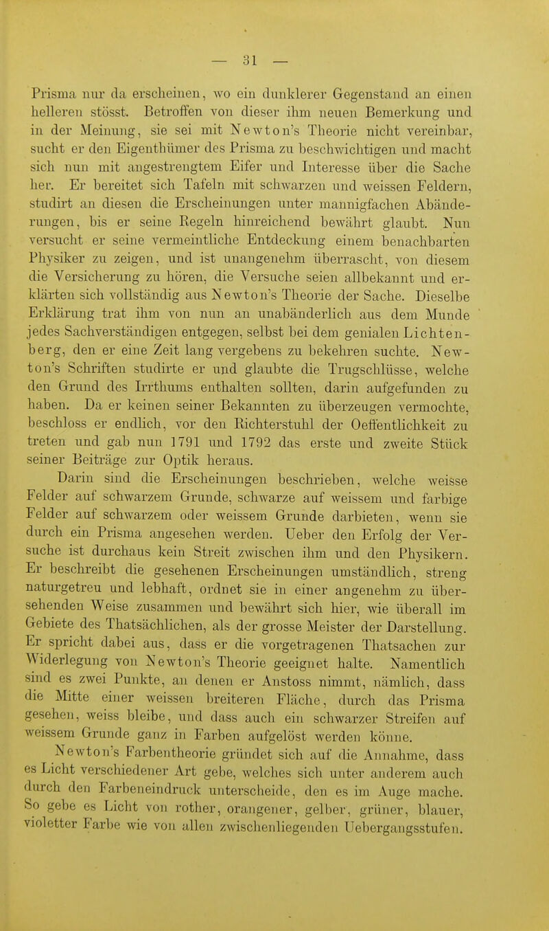 Prisma nur da ersclieinen, wo ein dunklerer Gegenstand an einen helleren stösst. Betroffen von dieser ihm neuen Bemerkung und in der Meinung, sie sei mit Newton's Theorie nicht vereinbar, sucht er den Eigenthümer des Prisma zu beschwichtigen und macht sich nun mit angestrengtem Eifer und Interesse über die Sache her. Er bereitet sich Tafeln mit schwarzen und weissen Feldern, studirt an diesen die Erscheinungen unter mannigfachen Abände- rungen, bis er seine Regeln hinreichend bewährt glaubt. Nun versucht er seine vermeintliche Entdeckung einem benachbarten Physiker zu zeigen, und ist unangenehm überrascht, von diesem die Versicherung zu hören, die Versuche seien allbekannt und er- klärten sich vollständig aus Newton's Theorie der Sache. Dieselbe Erklärung trat ihm von nun an unabänderlich aus dem Munde jedes Sachverständigen entgegen, selbst bei dem genialen Lichten- berg, den er eine Zeit lang vergebens zu bekehren suchte. New- ton's Schriften studirte er und glaubte die Trugschlüsse, welche den Grund des Irrthums enthalten sollten, darin aufgefunden zu haben. Da er keinen seiner Bekannten zu überzeugen vermochte, beschloss er endlich, vor den Richterstuhl der Oeffentlichkeit zu treten und gab nun 1791 und 1792 das erste und zweite Stück seiner Beiträge zur Optik heraus. Darin sind die Erscheinungen beschrieben, welche weisse Felder auf schwarzem Grunde, schwarze auf weissem und farbige Felder auf schwarzem oder weissem Grunde darbieten, wenn sie durch ein Prisma angesehen werden. Ueber den Erfolg der Ver- suche ist durchaus kein Streit zwischen ihm und den Physikern. Er beschreibt die gesehenen Erscheinungen umständlich, streng naturgetreu und lebhaft, ordnet sie in einer angenehm zu über- sehenden Weise zusammen und bewährt sich hier, wie überall im Gebiete des Thatsächlichen, als der grosse Meister der Darstellung. Er spricht dabei aus, dass er die vorgetragenen Thatsachen zur Widerlegung von Newton's Theorie geeignet halte. Namentlich sind es zwei Punkte, an denen er Anstoss nimmt, nämhch, dass die Mitte einer weissen breiteren Fläche, durch das Prisma gesehen, weiss bleibe, und dass auch ein schwarzer Streifen auf weissem Grunde ganz in Farben aufgelöst werden könne. Newton's Farbentheorie gründet sich auf die Annahme, dass es Licht verschiedener Art gebe, welches sich unter anderem auch durch den Farbeneindruck unterscheide, den es im Auge mache. So gebe es Licht von rother, orangen er, gelber, grüner, blauer, violetter Farbe wie von allen zwischenliegenden Uebergangsstufen.