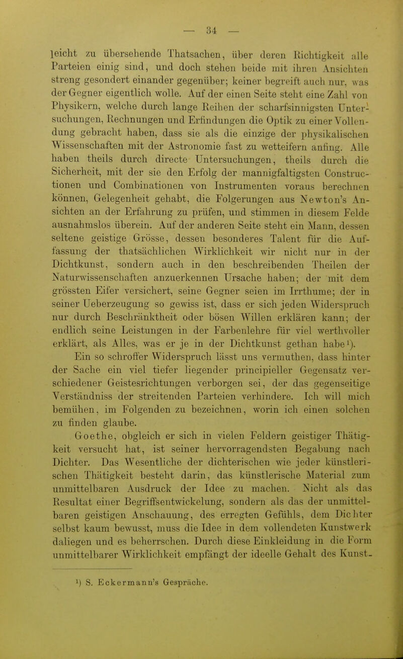 leicht zu übersehende Thatsachen, über deren Richtigkeit alle Parteien einig sind, und doch stehen beide mit ihren Ansichten streng gesondert einander gegenüber; keiner begreift auch nur, was der Gegner eigentlich wolle. Auf der einen Seite steht eine Zahl von Physikern, welche durch lange Reihen der scharfsinnigsten Unter- suchungen, Rechnungen und Erfindungen die Optik zu einer Vollen- dung gebracht haben, dass sie als die einzige der physikalischen Wissenschaften mit der Astronomie fast zu wetteifern anfing. Alle haben theils durch directe Untersuchungen, theils durch die Sicherheit, mit der sie den Erfolg der mannigfaltigsten Construc- tionen und Combinationen von Instrumenten voraus berechnen können, Gelegenheit gehabt, die Folgerungen aus Newton's An- sichten an der Erfahrung zu prüfen, und stimmen in diesem Felde ausnahmslos überein. Auf der anderen Seite steht ein Mann, dessen seltene geistige Grösse, dessen besonderes Talent für die Auf- fassung der thatsächlichen Wirklichkeit wir nicht nur in der Dichtkunst, sondern auch in den beschreibenden Theilen der Naturwissenschaften anzuerkennen Ursache haben; der mit dem grössten Eifer versichert, seine Gegner seien im Irrthume; der in seiner Ueberzeugung so gewiss ist, dass er sich jeden Widerspruch nur durch Beschränktheit oder bösen Willen erklären kann; der endlich seine Leistungen in der Farbenlehre für viel wertlivoller erklärt, als Alles, was er je in der Dichtkunst gethan habei). Ein so schroffer Widerspruch lässt uns vermuthen, dass hinter der Sache ein viel tiefer liegender principieller Gegensatz ver- schiedener Geistesrichtungen verborgen sei, der das gegenseitige Verständniss der streitenden Parteien verhindere. Ich will mich bemühen, im Folgenden zu bezeichnen, worin ich einen solchen zu finden glaube. Goethe, obgleich er sich in vielen Feldern geistiger Thätig- keit versucht hat, ist seiner hervorragendsten Begabung nach Dichter. Das Wesentliche der dichterischen wie jeder künstleri- schen Thätigkeit besteht darin, das künstlerische Material zum unmittelbaren Ausdruck der Idee zu machen. Nicht als das Resultat einer Begriffsentwickelung, sondern als das der unmittel- baren geistigen Anschauung, des erregten Gefühls, dem Dicliter selbst kaum bewusst, muss die Idee in dem vollendeten Kunstwerk daliegen und es beherrschen. Durch diese Einkleidung in die Form unmittelbarer Wirklichkeit empfängt der ideelle Gehalt des Kunst- 1) S. Eckermann's Gespräche.