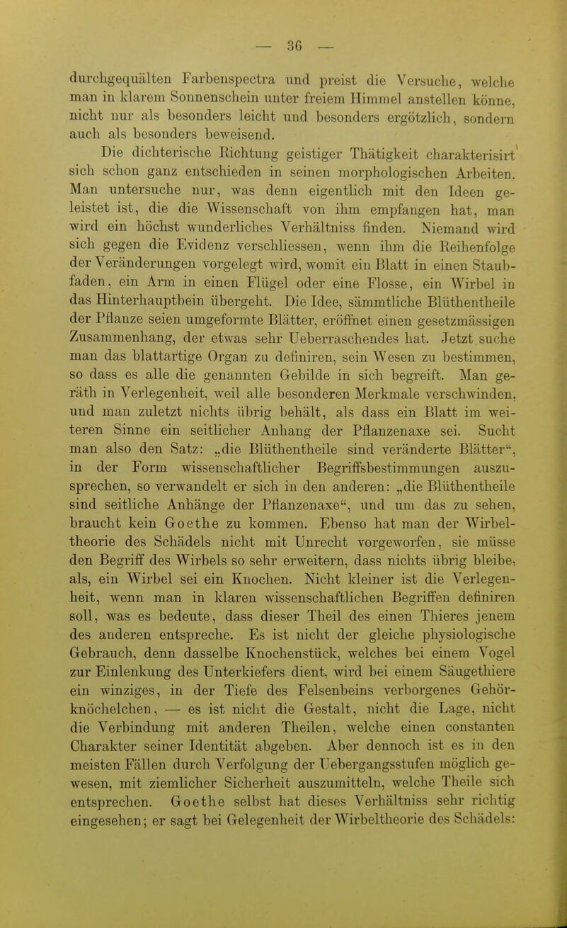 durchgequälten Farbeiispectra und preist die Versuche, welche man in klarem Sonnenschein unter freiem Himmel anstellen könne, nicht nur als besonders leicht und besonders ergötzlich, sondern auch als besonders beweisend. Die dichterische Richtung geistiger Thätigkeit charakterisirt' sich schon ganz entschieden in seinen morphologischen Arbeiten. Man untersuche nur, was denn eigentlich mit den Ideen ge- leistet ist, die die Wissenschaft von ihm empfangen hat, man wird ein höchst wunderliches Verhältniss finden. Niemand wird sich gegen die Evidenz verschliessen, wenn ihm die Reihenfolge der Veränderungen vorgelegt wird, womit ein Blatt in einen Staub- faden, ein Arm in einen Flügel oder eine Flosse, ein Wirbel in das Hinterhauptbein übergeht. Die Idee, sämmtliche Blüthentheile der Pflanze seien umgeformte Blätter, eröffnet einen gesetzmässigen Zusammenhang, der etwas sehr Ueberraschendes hat. Jetzt suche man das blattartige Organ zu definiren, sein Wesen zu bestimmen, so dass es alle die genannten Gebilde in sich begreift. Man ge- räth in Verlegenheit, weil alle besonderen Merkmale verschwinden, und man zuletzt nichts übrig behält, als dass ein Blatt im wei- teren Sinne ein seitlicher Anhang der Pflanzenaxe sei. Sucht man also den Satz: „die Blüthentheile sind veränderte Blätter, in der Form wissenschaftlicher Begriffsbestimmungen auszu- sprechen, so verwandelt er sich in den anderen: „die Blüthentheile sind seitliche Anhänge der Pflanzenaxe, und um das zu sehen, braucht kein Goethe zu kommen. Ebenso hat man der Wirbel- theorie des Schädels nicht mit Unrecht vorgeworfen, sie müsse den Begriff des Wirbels so sehr erweitern, dass nichts übrig bleibe, als, ein Wirbel sei ein Knochen. Nicht kleiner ist die Verlegen- heit, wenn man in klaren wissenschaftlichen Begriffen definiren soll, was es bedeute, dass dieser Theil des einen Thieres jenem des anderen entspreche. Es ist nicht der gleiche physiologische Gebrauch, denn dasselbe Knochenstück, welches bei einem Vogel zur Einlenkung des Unterkiefers dient, wird bei einem Säugethiere ein winziges, in der Tiefe des Felsenbeins verborgenes Gehör- knöchelchen, — es ist nicht die Gestalt, nicht die Lage, nicht die Verbindung mit anderen Theilen, welche einen constanteu Charakter seiner Identität abgeben. Aber dennoch ist es in den meisten Fällen durch Verfolgung der Uebergangsstufen möglich ge- wesen, mit ziemlicher Sicherheit auszumitteln, welche Theile sich entsprechen. Goethe selbst hat dieses Verhältniss sehr richtig eingesehen; er sagt bei Gelegenheit der Wirbeltheorie des Schädels: