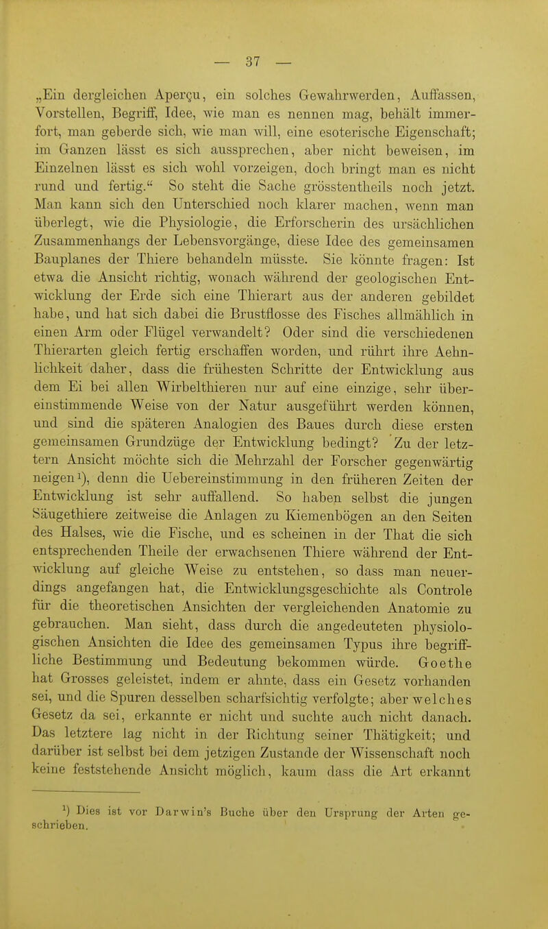 „Ein dergleichen Apergii, ein solches Gewahrwerden, Auffassen, Vorstellen, Begriff, Idee, wie man es nennen mag, behält immer- fort, man geberde sich, wie man will, eine esoterische Eigenschaft; im Ganzen lässt es sich aussprechen, aber nicht beweisen, im Einzelnen lässt es sich wohl vorzeigen, doch bringt man es nicht rund und fertig. So steht die Sache grösstentheils noch jetzt. Man kann sich den Unterschied noch klarer machen, wenn man überlegt, wie die Physiologie, die Erforscherin des ursächlichen Zusammenhangs der Lebensvorgänge, diese Idee des gemeinsamen Bauplanes der Thiere behandeln müsste. Sie könnte fragen: Ist etwa die Ansicht richtig, wonach während der geologischen Ent- wicklung der Erde sich eine Thierart aus der anderen gebildet habe, und hat sich dabei die Brustflosse des Fisches allmählich in einen Arm oder Flügel verwandelt? Oder sind die verschiedenen Thierarten gleich fertig erschaffen worden, und rührt ihre Aehn- lichkeit daher, dass die frühesten Schritte der Entwicklung aus dem Ei bei allen Wirbelthieren nur auf eine einzige, sehr über- einstimmende Weise von der Natur ausgeführt werden können, und sind die späteren Analogien des Baues durch diese ersten gemeinsamen Grundzüge der Entwicklung bedingt? Zu der letz- tern Ansicht möchte sich die Mehrzahl der Forscher gegenwärtig neigen 1), denn die Uebereinstimmung in den früheren Zeiten der Entwicklung ist sehr auffallend. So haben selbst die jungen Säugethiere zeitweise die Anlagen zu Kiemenbögen an den Seiten des Halses, wie die Fische, und es scheinen in der That die sich entsprechenden Theile der erwachsenen Thiere während der Ent- wicklung auf gleiche Weise zu entstehen, so dass man neuer- dings angefangen hat, die Entwicklungsgeschichte als Controle für die theoretischen Ansichten der vergleichenden Anatomie zu gebrauchen. Man sieht, dass durch die angedeuteten physiolo- gischen Ansichten die Idee des gemeinsamen Typus ihre begriff- liche Bestimmung und Bedeutung bekommen würde. Goethe hat Grosses geleistet, indem er ahnte, dass ein Gesetz vorhanden sei, und die Spuren desselben scharfsichtig verfolgte; aber welches Gesetz da sei, erkannte er nicht und suchte auch nicht danach. Das letztere lag nicht in der Richtung seiner Thätigkeit; und darüber ist selbst bei dem jetzigen Zustande der Wissenschaft noch keine feststehende Ansicht möglich, kaum dass die Art erkannt ^) Dies ist vor Darwin's Buche über den Ursprung der Arten ge- schrieben.