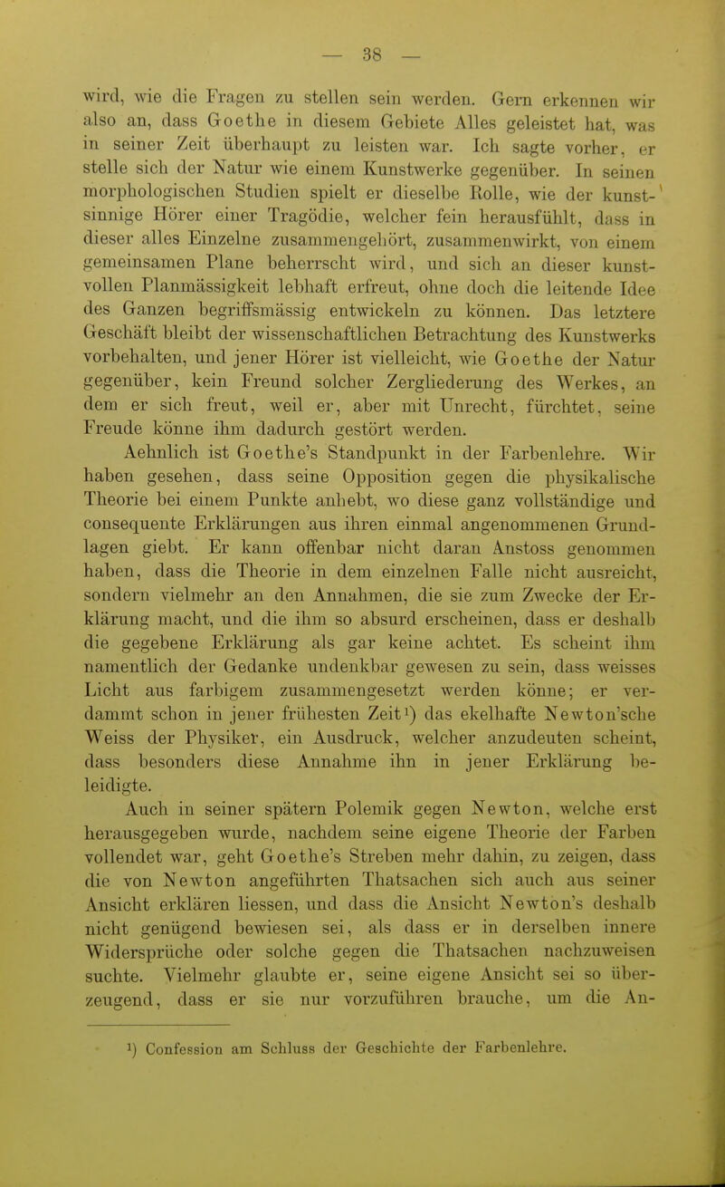 wird, wie die Fragen zu stellen sein werden. Gern erkennen wir also an, dass Goethe in diesem Gebiete Alles geleistet hat, was in seiner Zeit überhaupt zu leisten war. Ich sagte vorher, er stelle sich der Natur wie einem Kunstwerke gegenüber. In seinen morphologischen Studien spielt er dieselbe Holle, wie der kunst-^ sinnige Hörer einer Tragödie, welcher fein herausfühlt, dass in dieser alles Einzelne zusammengehört, zusammenwirkt, von einem gemeinsamen Plane beherrscht wird, und sich an dieser kunst- vollen Planmässigkeit lebhaft erfreut, ohne doch die leitende Idee des Ganzen begriffsmässig entwickeln zu können. Das letztere Geschäft bleibt der wissenschaftlichen Betrachtung des Kunstwerks vorbehalten, und jener Hörer ist vielleicht, wie Goethe der Natur gegenüber, kein Freund solcher Zergliederung des Werkes, an dem er sich freut, weil er, aber mit Unrecht, fürchtet, seine Freude könne ihm dadurch gestört werden. Aehnlich ist Goethe's Standpunkt in der Farbenlehre. Wir haben gesehen, dass seine Opposition gegen die physikalische Theorie bei einem Punkte anhebt, wo diese ganz vollständige und consequente Erklärungen aus ihren einmal angenommenen Grund- lagen giebt. Er kann offenbar nicht daran Anstoss genommen haben, dass die Theorie in dem einzelnen Falle nicht ausreicht, sondern vielmehr an den Annahmen, die sie zum Zwecke der Er- klärung macht, und die ihm so absurd erscheinen, dass er deshalb die gegebene Erklärung als gar keine achtet. Es scheint ihm namentlich der Gedanke undenkbar gewesen zu sein, dass weisses Licht aus farbigem zusammengesetzt werden könne; er ver- dammt schon in jener frühesten Zeit^) das ekelhafte Newton'sche Weiss der Physiker, ein Ausdruck, welcher anzudeuten scheint, dass besonders diese Annahme ihn in jener Erklärung be- leidigte. Auch in seiner spätem Polemik gegen Newton, welche erst herausgegeben wurde, nachdem seine eigene Theorie der Farben vollendet war, geht Goethe's Streben mehr dahin, zu zeigen, dass die von Newton angeführten Thatsachen sich auch aus seiner Ansicht erklären Hessen, und dass die Ansicht Newton's deshalb nicht genügend bewiesen sei, als dass er in derselben innere Widersprüche oder solche gegen die Thatsachen nachzuweisen suchte. Vielmehr glaubte er, seine eigene Ansicht sei so über- zeugend, dass er sie nur vorzuführen brauche, um die An- 1) Confession am Schluss der Geschichte der Farbenlehre.