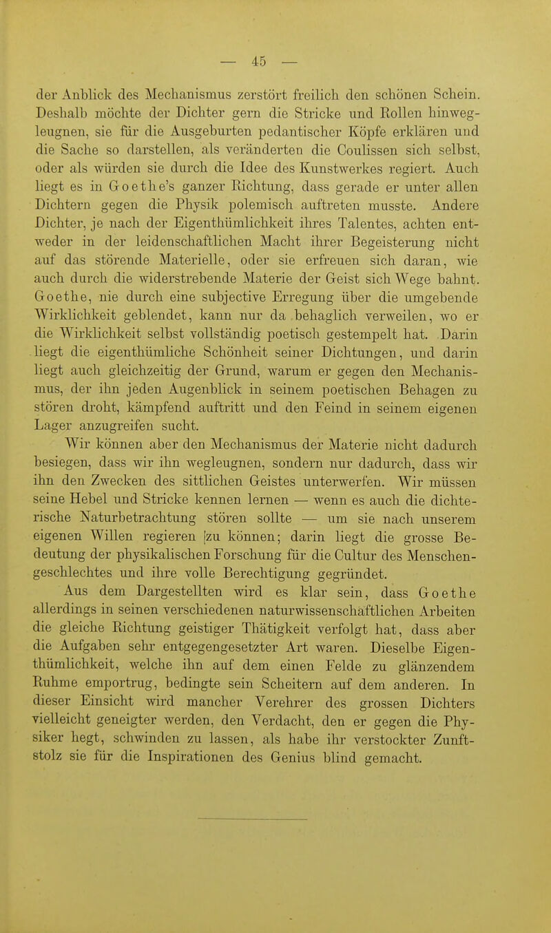 der Anblick des Mechanismus zerstört freilich den schönen Schein. Deshalb möchte der Dichter gern die Stricke und Rollen hinweg- leugnen, sie für die Ausgeburten pedantischer Köpfe erklären und die Sache so darstellen, als veränderten die Coulissen sich selbst, oder als würden sie durch die Idee des Kunstwerkes regiert. Auch liegt es in Goethe's ganzer Eichtung, dass gerade er unter allen Dichtern gegen die Physik polemisch auftreten musste. Andere Dichter, je nach der Eigenthümlichkeit ihres Talentes, achten ent- weder in der leidenschaftlichen Macht ihrer Begeisterung nicht auf das störende Materielle, oder sie erfreuen sich daran, wie auch durch die widerstrebende Materie der Geist sich Wege bahnt. Goethe, nie durch eine subjective Erregung über die umgebende Wirklichkeit geblendet, kann nur da behaglich verweilen, wo er die Wirklichkeit selbst vollständig poetisch gestempelt hat. Darin liegt die eigenthümliche Schönheit seiner Dichtungen, und darin liegt auch gleichzeitig der Grund, warum er gegen den Mechanis- mus, der ihn jeden Augenblick in seinem poetischen Behagen zu stören droht, kämpfend auftritt und den Feind in seinem eigenen Lager anzugreifen sucht. Wir können aber den Mechanismus der Materie nicht dadurch besiegen, dass wir ihn wegleugnen, sondern nur dadurch, dass wir ihn den Zwecken des sittlichen Geistes unterwerfen. Wir müssen seine Hebel und Stricke kennen lernen — wenn es auch die dichte- rische Naturbetrachtung stören sollte — um sie nach unserem eigenen Willen regieren [zu können; darin liegt die grosse Be- deutung der physikalischen Forschung für die Cultur des Menschen- geschlechtes und ihre volle Berechtigung gegründet. Aus dem Dargestellten wird es klar sein, dass Goethe allerdings in seinen verschiedenen naturwissenschaftlichen Arbeiten die gleiche Richtung geistiger Thätigkeit verfolgt hat, dass aber die Aufgaben sehr entgegengesetzter Art waren. Dieselbe Eigen- thümlichkeit, welche ihn auf dem einen Felde zu glänzendem Ruhme emportrug, bedingte sein Scheitern auf dem anderen. In dieser Einsicht wird mancher Verehrer des grossen Dichters vielleicht geneigter werden, den Verdacht, den er gegen die Phy- siker hegt, schwinden zu lassen, als habe ihr verstockter Zunft- stolz sie für die Inspirationen des Genius blind gemacht.