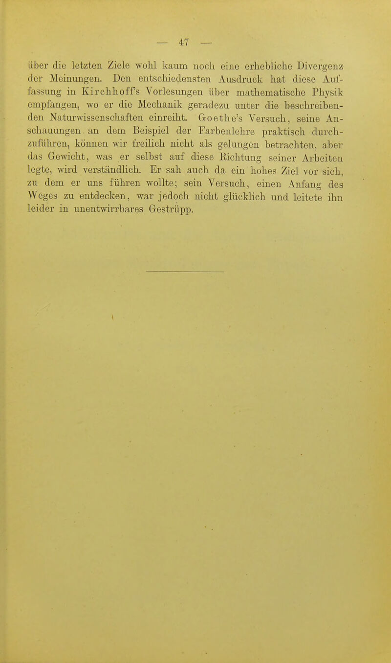 über die letzten Ziele wohl kaum noch eine erhebliche Divergenz der Meinungen. Den entschiedensten Ausdruck hat diese Auf- fassung in Kirchhoffs Vorlesungen über mathematische Physik empfangen, wo er die Mechanik geradezu unter die beschreiben- den Naturwissenschaften einreiht. Goethe's Versuch, seine An- schauungen an dem Beispiel der Farbenlehre praktisch durch- zuführen, können wir freihch nicht als gelungen betrachten, aber das Gewicht, was er selbst auf diese Richtung seiner Arbeiten legte, wird verständlich. Er sah auch da ein hohes Ziel vor sich, zu dem er uns führen wollte; sein Versuch, einen Anfang des Weges zu entdecken, war jedoch nicht glücklich und leitete ihn leider in unentwirrbares Gestrüpp.