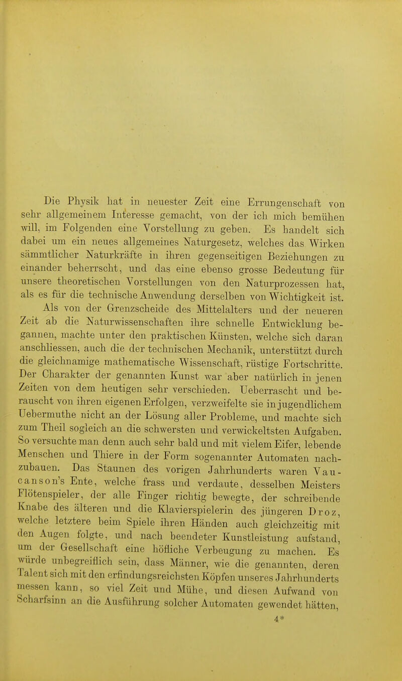 sehr allgemeinem Inlieresse gemacht, von der ich mich bemühen will, im Folgenden eine Vorstellung zu geben. Es handelt sich dabei um ein neues allgemeines N'aturgesetz, welches das Wirken sämmtlicher Naturkräfte in ihren gegenseitigen Beziehungen zu einander beherrscht, und das eine ebenso grosse Bedeutung für unsere theoretischen Vorstellungen von den Naturprozessen hat, als es für die technische Anwendung derselben von Wichtigkeit ist. Als von der Grenzscheide des Mittelalters und der neueren Zeit ab die Naturwissenschaften ihre schnelle Entwicklung be- gannen, machte unter den praktischen Künsten, welche sich daran anschliessen, auch die der technischen Mechanik, unterstützt durch die gleichnamige mathematische Wissenschaft, rüstige Fortschritte. Der Charakter der genannten Kunst war aber natürlich in jenen Zeiten von dem heutigen sehr verschieden. Ueberrascht und be- rauscht von ihren eigenen Erfolgen, verzweifelte sie in jugendlichem Uebermuthe nicht an der Lösung aller Probleme, und machte sich zum Theil sogleich an die schwersten und verwickeltsten Aufgaben. So versuchte man denn auch sehr bald und mit vielem Eifer, lebende Menschen und Tliiere in der Form sogenannter Automaten nach- zubauen. Das Staunen des vorigen Jahrhunderts waren Vau- canson's Ente, welche frass und verdaute, desselben Meisters Flötenspieler, der alle Finger richtig bewegte, der schreibende Knabe des älteren und die Klavierspielerin des jüngeren Droz, welche letztere beim Spiele ihren Händen auch gleichzeitig mit den Augen folgte, und nach beendeter Kunstleistung aufstand, um der Gesellschaft eine höfliche Verbeugung zu machen. Es würde unbegreiflich sein, dass Männer, wie die genannten, deren Talent sich mit den erfindungsreichsten Köpfen unseres Jahrhunderts messen kann, so viel Zeit und Mühe, und diesen Aufwand von Scharfsinn an die Ausführung solcher Automaten gewendet hätten, 4*