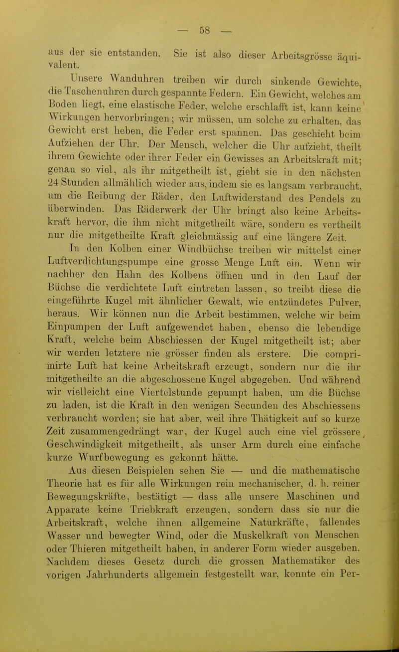 aus der sie entstanden. Sie ist also dieser Arbeitsgrösse äqui- valent. Unsere Wanduhren treiben wir durch sinkende Gewichte, die Taschenuhren durch gespannte Federn. Ein Gewicht, welches am Boden liegt, eine elastische Feder, welche erschlafft ist, kann keine' Wirkungen hervorbringen; wir müssen, um solche zu erhalten, das Gewicht erst heben, die Feder erst spannen. Das geschieht beim Aufziehen der Uhr. Der Mensch, welcher die Uhr aufzieht, theilt ihrem Gewichte oder ihrer Feder ein Gewisses an Arbeitskraft mit; genau so viel, als ihr mitgetheilt ist, giebt sie in den nächsten 24 Stunden allmählich wieder aus, indem sie es langsam verbraucht, um die Reibung der Räder, den Luftwiderstand des Pendels zu überwinden. Das Räderwerk der Uhr bringt also keine Arbeits- kraft hervor, die ihm nicht mitgetheilt wäre, sondern es vertheilt nur die mitgetheilte Kraft gleichmässig auf eine längere Zeit. In den Kolben einer Windbüchse treiben wir mittelst einer Luftverdichtungspumpe eine grosse Menge Luft ein. Wenn wir nachher den Hahn des Kolbens öffnen und in den Lauf der Büchse die verdichtete Luft eintreten lassen, so treibt diese die eingeführte Kugel mit ähnlicher Gewalt, wie entzündetes Pulver, heraus. Wir können nun die Arbeit bestimmen, welche wir beim Einpumpen der Luft aufgewendet haben, ebenso die lebendige Kraft, welche beim Abschiessen der Kugel mitgetheilt ist; aber wir werden letztere nie grösser finden als erstere. Die compri- mirte Luft hat keine Arbeitskraft erzeugt, sondern nur die ihr mitgetheilte an die abgeschossene Kugel abgegeben. Und während wir vielleicht eine Viertelstunde gepumpt haben, um die Büchse zu laden, ist die Kraft in den wenigen Secunden des Abschiessens verbraucht worden; sie hat aber, weil ihre Thatigkeit auf so kurze Zeit zusammengedrängt war, der Kugel auch eine viel grössere^ Geschwindigkeit mitgetheilt, als unser Arm durch eine einfache kurze Wurfbewegung es gekonnt hätte. Aus diesen Beispielen sehen Sie — und die mathematische Theorie hat es für alle Wirkungen rein mechanischer, d. h. reiner Bewegungskräfte, bestätigt — dass alle unsere Maschinen und Apparate keine Triebkraft erzeugen, sondern dass sie nur die Arbeitskraft, welche ihnen allgemeine Naturkräfte, fallendes Wasser und bewegter Wind, oder die Muskelkraft von Menschen oder Thieren mitgetheilt haben, in anderer Form wieder ausgeben. Nachdem dieses Gesetz durch die grossen Mathematiker des vorigen Jahrhunderts allgemein festgestellt war, konnte ein Per-