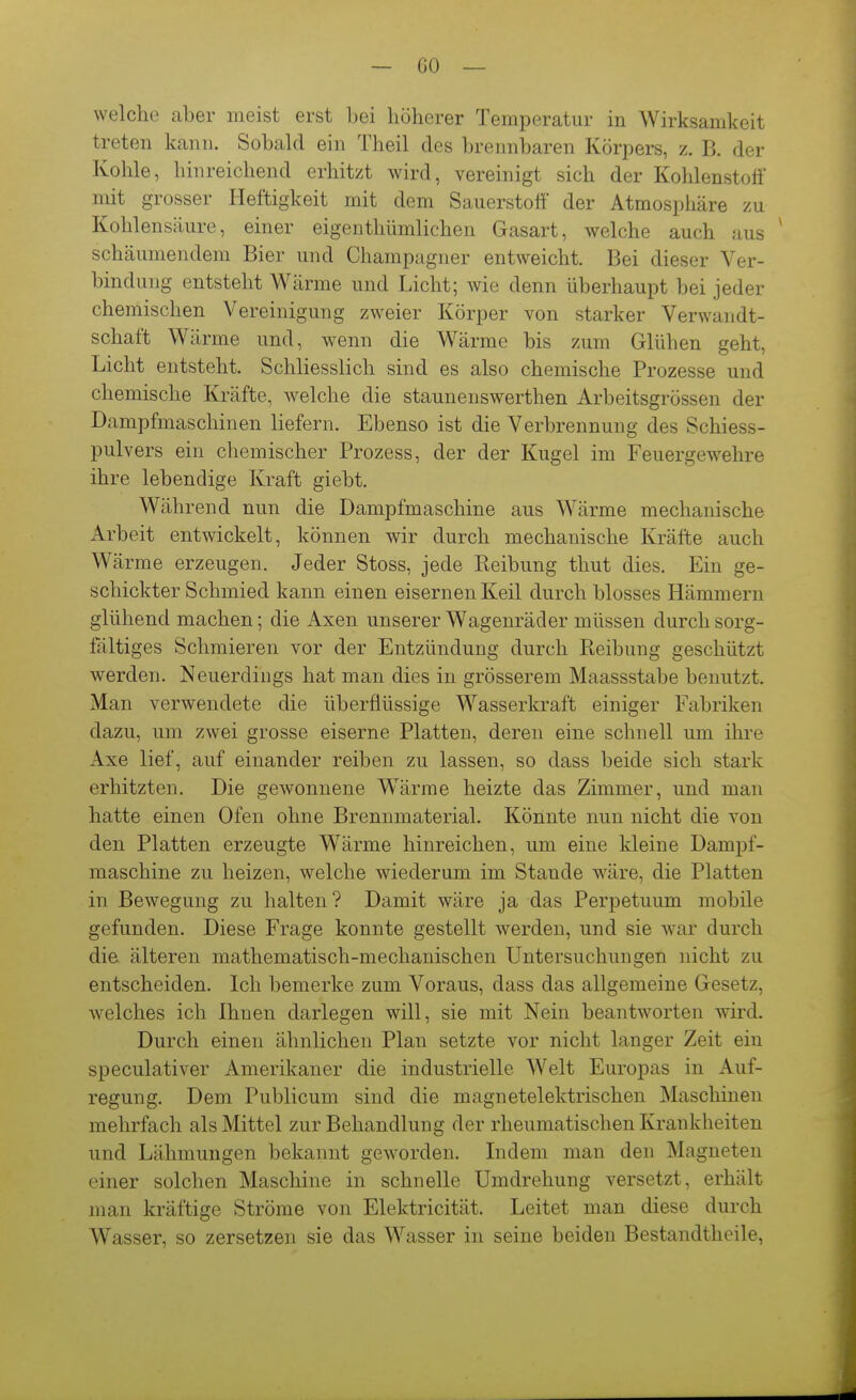 welche aber meist erst Ijei höherer Temperatur in Wirksamkeit treten kann. Sobakl ein Theil des brennbaren Körpers, z. B. der Kohle, hinreichend erhitzt wird, vereinigt sich der Kohlenstoff mit grosser Heftigkeit mit dem Sauerstoff der Atmosphäre zu Kohlensäure, einer eigenthümlichen Gasart, welche auch aus schäumendem Bier und Champagner entweicht. Bei dieser Ver- bindung entsteht Wärme und Licht; wie denn überhaupt bei jeder chemischen Vereinigung zweier Körper von starker Verwandt- schaft Wärme und, wenn die Wärme bis zum Glühen geht, Licht entsteht. Schliesslich sind es also chemische Prozesse und chemische Kräfte, welche die staunenswerthen Arbeitsgrössen der Dampfmaschinen liefern. Ebenso ist die Verbrennung des Schiess- pulvers ein chemischer Prozess, der der Kugel im Feuergewelire ihre lebendige Kraft giebt. Während nun die Dampfmaschine aus Wärme mechanische Arbeit entwickelt, können wir durch mechanische Kräfte auch Wärme erzeugen. Jeder Stoss, jede Reibung thut dies. Ein ge- schickter Schmied kann einen eisernen Keil durch blosses Hämmern glühend machen; die Axen unserer Wagenräder müssen durch sorg- fältiges Schmieren vor der Entzündung durch Reibung geschützt werden. Neuerdings hat man dies in grösserem Maassstabe benutzt. Man verwendete die überflüssige Wasserkraft einiger Fabriken dazu, um zwei grosse eiserne Platten, deren eine schnell um ihre Axe lief, auf einander reiben zu lassen, so dass beide sich stark erhitzten. Die gewonnene Wärme heizte das Zimmer, und man hatte einen Ofen ohne Brennmaterial. Könnte nun nicht die von den Platten erzeugte W^ärme hinreichen, um eine kleine Dampf- maschine zu heizen, welche wiederum im Stande wäre, die Platten in Bewegung zu halten ? Damit wäre ja das Perpetuum mobile gefunden. Diese Frage konnte gestellt werden, und sie war durch die älteren mathematisch-mechanischen Untersuchungen nicht zu entscheiden. Ich bemerke zum Voraus, dass das allgemeine Gesetz, welches ich Ihnen darlegen will, sie mit Nein beantworten wird. Durch einen ähnlichen Plan setzte vor nicht langer Zeit ein speculativer Amerikaner die industrielle Welt Europas in Auf- regung. Dem Publicum sind die magnetelektrischen Maschinen mehrfach als Mittel zur Behandlung der rheumatischen Krankheiten und Lähmungen bekannt geworden. Lidem man den Magneten einer solchen Maschine in schnelle Umdrehung versetzt, erhält man kräftige Ströme von Elektricität. Leitet man diese durch Wasser, so zersetzen sie das Wasser in seine beiden Bestandtheile,