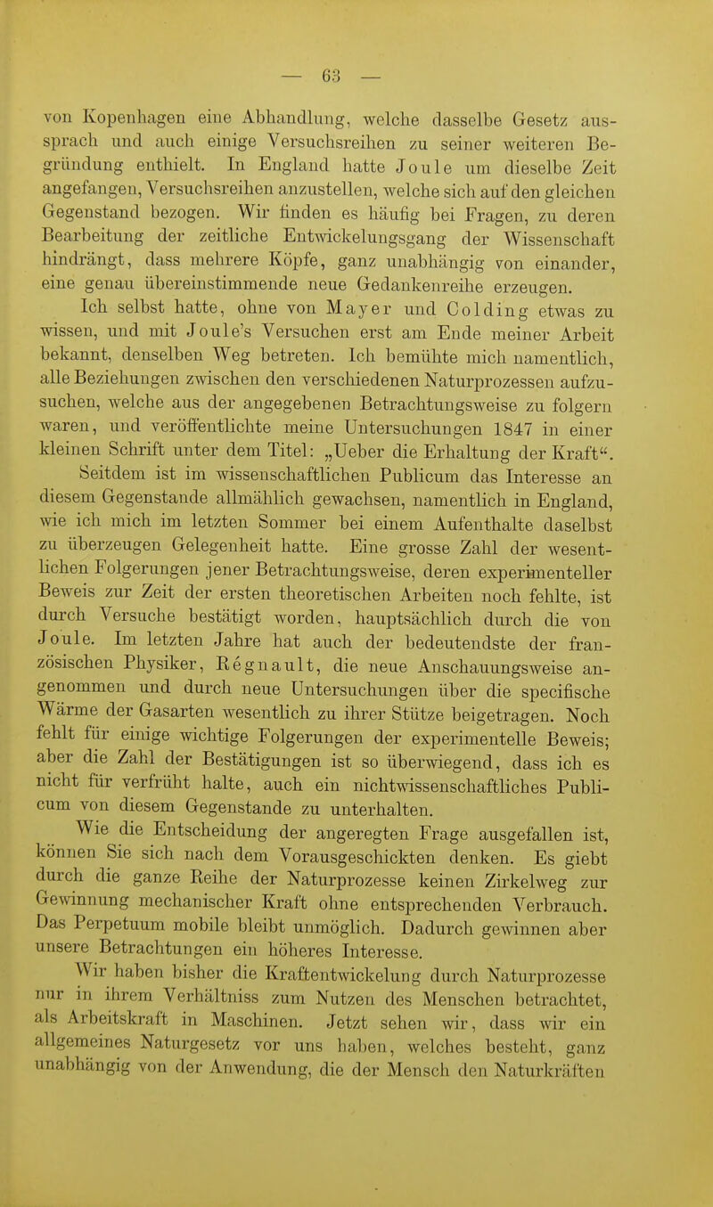 von Kopenhagen eine Abhandlung, welche dasselbe Gesetz aus- sprach und auch einige Versuchsreihen zu seiner weiteren Be- gründung enthielt. In England hatte Joule um dieselbe Zeit angefangen, Versuchsreihen anzustellen, welche sich auf den gleichen Gegenstand bezogen. Wir finden es häufig bei Fragen, zu deren Bearbeitung der zeitliche Entmckeluugsgang der Wissenschaft hindrängt, dass mehrere Köpfe, ganz unabhängig von einander, eine genau übereinstimmende neue Gedankenreihe erzeugen. Ich selbst hatte, ohne von Mayer und Colding etwas zu wissen, und mit Joule's Versuchen erst am Ende meiner Arbeit bekannt, denselben Weg betreten. Ich bemühte mich namentlich, alle Beziehungen zwischen den verschiedenen Naturprozessen aufzu- suchen, welche aus der angegebenen Betrachtungsweise zu folgern waren, und veröffentlichte meine Untersuchungen 1847 in einer kleinen Schrift unter dem Titel: „Ueber die Erhaltung der Kraft. Seitdem ist im wissenschaftlichen Publicum das Interesse an diesem Gegenstande allmählich gewachsen, namentlich in England, wie ich mich im letzten Sommer bei einem Aufenthalte daselbst zu überzeugen Gelegenheit hatte. Eine grosse Zahl der wesent- lichen Folgerungen jener Betrachtungsweise, deren experimenteller Beweis zur Zeit der ersten theoretischen Arbeiten noch fehlte, ist durch Versuche bestätigt worden, hauptsächlich durch die von Joule. Im letzten Jahre hat auch der bedeutendste der fran- zösischen Physiker, Regnault, die neue Anschauungsweise an- genommen und durch neue Untersuchungen über die specifische Wärme der Gasarten wesentlich zu ihrer Stütze beigetragen. Noch fehlt für einige wichtige Folgerungen der experimentelle Beweis; aber die Zahl der Bestätigungen ist so überwiegend, dass ich es nicht für verfrüht halte, auch ein nichtwissenschaftliches Publi- cum von diesem Gegenstande zu unterhalten. Wie die Entscheidung der angeregten Frage ausgefallen ist, können Sie sich nach dem Vorausgeschickten denken. Es giebt durch die ganze Reihe der Naturprozesse keinen Zirkelweg zur Gewinnung mechanischer Kraft ohne entsprechenden Verbrauch. Das Perpetuum mobile bleibt unmöglich. Dadurch gewinnen aber unsere Betrachtungen ein höheres Interesse. Wir haben bisher die Kraftentwickelung durch Naturprozesse nur in ihrem Verhältniss zum Nutzen des Menschen betrachtet, als Arbeitskraft in Maschinen. Jetzt sehen wir, dass wir ein allgemeines Naturgesetz vor uns hal)en, welches besteht, ganz unabhängig von der Anwendung, die der Mensch de n Naturlcräften