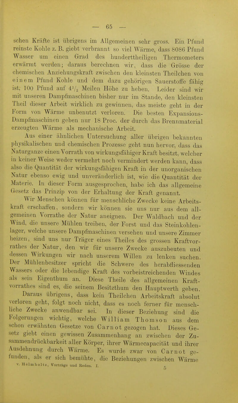 sehen Kräfte ist übrigens im Allgemeinen sehr gross. Ein Pfund reinste Kohle z. B. giebt verbrannt so viel Wärme, dass 8086 Pfund Wasser um einen Grad des hunderttheiligen Thermometers erwärmt werden; daraus berechnen wir, dass die Grösse der chemischen Anziehungskraft zwischen den kleinsten Theilchen von einem Pfund Kohle und dem dazu gehörigen Sauerstoffe fähig ist, 100 Pfund auf 41/2 Meilen Höhe zu heben. Leider sind wir mit unseren Dampfmaschinen bisher nur im Stande, den kleinsten Theil dieser Arbeit wirklich zu gewinnen, das meiste geht in der Form von Wärme unbenutzt verloren. Die besten Expansions- Dampfmaschinen geben nur 18 Proc. der durch das Brennmaterial erzeugten Wärme als mechanische Arbeit. Aus einer ähnlichen Untersuchung aller übrigen bekannten physikalischen und chemischen Prozesse geht nun hervor, dass das ^^aturganze einen Vorrath von wirkungsfähiger Kraft besitzt, welcher in keiner Weise weder vermehrt noch vermindert werden kann, dass also die Quantität der wirkungsfähigen Kraft in der unorganischen Natur ebenso ewig und unveränderlich ist, wie die Quantität der Materie. In dieser Form ausgesprochen, habe ich das allgemeine Gesetz das Prinzip von der Erhaltung der Kraft genannt. Wir Menschen können für menschliche Zwecke keine Arbeits- kraft erschaffen, sondern wir können sie uns nur aus dem all- gemeinen Vorrathe der Natur aneignen. Der Waldbach und der Wind, die unsere Mühlen treiben, der Forst und das Steinkohleu- lager, welche unsere Dampfmaschinen versehen und unsere Zimmer heizen, sind uns nur Träger eines Theiles des grossen Kraftvor- rathes der Natur, den wir für unsere Zwecke auszubeuten und dessen Wirkungen wir nach unserem Willen zu lenken suchen. Der Mühlenbesitzer spricht die Schwere des herabfliessenden Wassers oder die lebendige Kraft des vorbeistreichenden Windes als sein Eigenthum an. Diese Theile des allgemeinen Kraft- vorrathes sind es, die seinem Besitzthum den Hauptwerth geben. Daraus übrigens, dass kein Theilchen Arbeitskraft absolut verloren geht, folgt noch nicht, dass es noch ferner für mensch- liche Zwecke anwendbar sei. In dieser Beziehung sind die Folgerungen wichtig, welche William Thomson aus dem schon erwähnten Gesetze von Carnot gezogen hat. Dieses Ge- setz giebt einen gewissen Zusammenhang an zwischen der Zu- sammendrückbarkeit aller Körper, ihrer Wärmecapacität und ihrer Ausdehnung durch Wärme. Es wurde zwar von Carnot ge- funden, als er sich bemühte, die Beziehungen zwischen Wärme V. Helniholtz, Vorträge und Reden. I. r