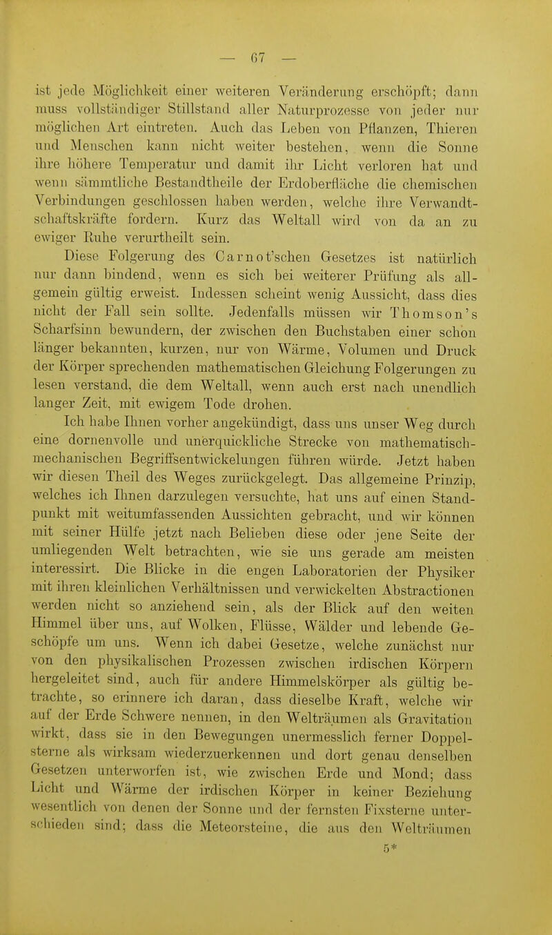 ist jede Möglichkeit einer weiteren Veränderung erschöi^ft; dann muss vollständiger Stillstand aller Naturprozessc von jeder nur möglichen Art eintreten. Auch das Leben von Pflanzen, Thieren und Menschen kann nicht weiter bestehen, wenn die Sonne ihre höhere Temijeratnr und damit ihr Licht verloren hat und wenn sämmtliche Bestandtheile der Erdoberfläche die chemischen Verbindungen geschlossen haben werden, welche ihre Verwandt- schaftskräfte fordern. Kurz das Weltall wird von da an zu ewiger Ruhe verurtheilt sein. Diese Folgerung des Carnot'schen Gesetzes ist natürlich nur dann bindend, wenn es sich bei weiterer Prüfung als all- gemein gültig erweist. Lidessen scheint wenig Aussicht, dass dies nicht der Fall sein sollte. Jedenfalls müssen wir Thomson's Scharfsinn bewundern, der zwischen den Buchstaben einer schon länger bekannten, kurzen, nur von Wärme, Volumen und Druck der Körper sprechenden mathematischen Gleichung Folgerungen zu lesen verstand, die dem Weltall, wenn auch erst nach unendlich langer Zeit, mit ewigem Tode drohen. Ich habe Ihnen vorher angekündigt, dass uns unser Weg durch eine dornenvolle und unerquickliche Strecke von mathematisch- mechanischen BegrifFsentwickelungen führen würde. Jetzt haben wir diesen Theil des Weges zurückgelegt. Das allgemeine Prinzip, welches ich Ihnen darzulegen versuchte, hat uns auf einen Stand- punkt mit weitumfassenden Aussichten gebracht, und wir können mit seiner Hülfe jetzt nach Belieben diese oder jene Seite der umliegenden Welt betrachten, wie sie uns gerade am meisten interessirt. Die Blicke in die engen Laboratorien der Physiker mit ihren kleinlichen Verhältnissen und verwickelten Abstractionen werden nicht so anziehend sein, als der Blick auf den weiten Himmel über uns, auf Wolken, Flüsse, Wälder und lebende Ge- schöpfe um uns. Wenn ich dabei Gesetze, welche zunächst nur von den physikalischen Prozessen zwischen irdischen Körpern hergeleitet sind, auch für andere Himmelskörper als gültig be- trachte, so erinnere ich daran, dass dieselbe Kraft, welche wir auf der Erde Schwere nennen, in den Welträumen als Gravitation wirkt, dass sie in den Bewegungen unermesslich ferner Doppel- sterne als wirksam wiederzuerkennen und dort genau denselben Gesetzen unterworfen ist, wie zwischen Erde und Mond; dass Licht und Wärme der irdischen Körper in keiner Beziehung wesentlich von denen der Sonne und der fernsten Fixsterne unter- schieden sind; dass die Meteorsteine, die ans den Welträumen 5*