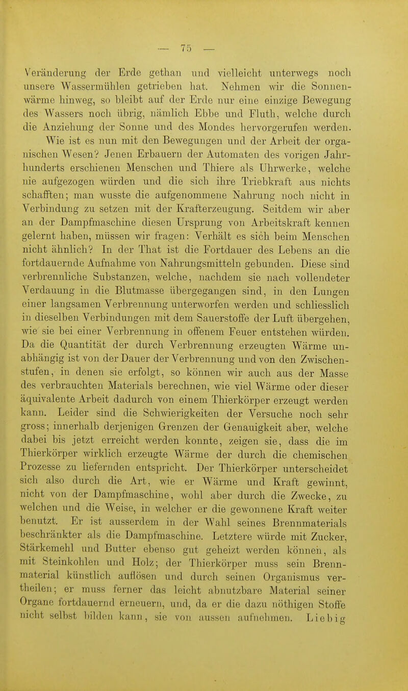 Veränderung der p]rde gethan und vielleicht unterwegs noch unsere Wassermühlen getrieben hat. Nehmen wir die Sonnen- wärme hinweg, so bleibt auf der Erde nur eine einzige Bewegung des Wassers noch übrig, nämlich Ebbe und Fluth, welche durch die Anziehung der Sonne und des Mondes hervorgerufen werden. Wie ist es nun mit den Bewegungen und der Arbeit der orga- nischen Wesen? Jenen Erbauern der Automaten des vorigen Jahr- hunderts erschienen Menschen und Thiere als Uhrwerke, welche nie aufgezogen würden und die sich ihre Triebkraft aus nichts schafften; man wusste die aufgenommene Nahrung noch nicht in Verbindung zu setzen mit der Krafterzeugung. Seitdem wir aber an der Dampfmaschine diesen Ursprung von Arbeitskraft kennen gelernt haben, müssen wir fragen: Verhält es sich beim Menschen nicht ähnlich? In der That ist die Fortdauer des Lebens an die fortdauernde Aufnahme von Nahrungsmitteln gebunden. Diese sind verbrennliche Substanzen, welche, nachdem sie nach vollendeter Verdauung in die Blutmasse übergegangen sind, in den Lungen einer langsamen Verbrennung unterworfen werden und schliesslich in dieselben Verbindungen mit dem Sauerstoffe der Luft übergehen, wie sie bei einer Verbrennung in offenem Feuer entstehen würden. Da die Quantität der durch Verbrennung erzeugten Wärme un- abhängig ist von der Dauer der Verbrennung und von den Zwischen- stufen, in denen sie erfolgt, so können wir auch aus der Masse des verbrauchten Materials berechnen, wie viel Wärme oder dieser äquivalente Arbeit dadurch von einem Thierkörper erzeugt werden kann. Leider sind die Schwierigkeiten der Versuche noch sehr gross; innerhalb derjenigen Grenzen der Genauigkeit aber, welche dabei bis jetzt erreicht werden konnte, zeigen sie, dass die im Thierkörper wirklich erzeugte Wärme der durch die chemischen Prozesse zu liefernden entspricht. Der Thierkörper unterscheidet sich also durch die Art, wie er Wärme und Kraft gewinnt, nicht von der Dampfmaschine, wohl aber durch die Zwecke, zu welchen und die Weise, in welcher er die gewonnene Kraft weiter benutzt. Er ist ausserdem in der Wahl seines Brennmaterials beschränkter als die Dampfmaschine. Letztere würde mit Zucker, Stärkemehl und Butter ebenso gut geheizt werden können, als mit Steinkohlen und Holz; der Thierkörper muss sein Brenn- material künsthch auflösen und durch seinen Organismus ver- theilen; er muss ferner das leicht abnutzbare Material seiner Organe fortdauernd erneuerji, und, da er die dazu nöthigen Stofie nicht selbst bilden kann, sie von aussen aufnehmen. Liebijx