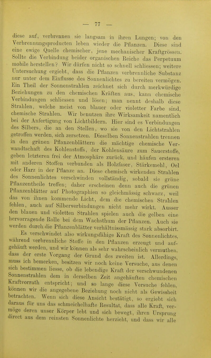 diese auf, verbrennen sie langsam in ihren Lungen; von den Verbrennungsproducten leben wieder die Pflanzen. Diese sind eine ewige Quelle chemischer, jene mechanischer Kraftgrössen. Sollte die Verbindung beider organischen Reiche das Perpetuum mobile herstellen? Wir dürfen nicht so schnell schliessen; weitere Untersuchung ergiebt, dass die Pflanzen verbrennliche Substanz nur unter dem Einflüsse des Sonnenlichtes zu bereiten vermögen. Ein Theil der Sonnenstrahlen zeichnet sich durch merkwürdige Beziehungen zu den chemischen Kräften aus, kann chemische Verbindungen schliessen und lösen; man nennt deshalb diese Strahlen, welche meist von blauer oder violetter Farbe sind, chemische Strahlen. Wir benutzen ihre Wirksamkeit namentlich bei der Anfertigung von Lichtbildern. Hier sind es Verbindungen des Silbers, die an den Stellen, wo sie von den Lichtstrahlen getroffen werden, sich zersetzen. Dieselben Sonnenstrahlen trennen in den grünen Pflanzenblättern die mächtige chemische Ver- wandtschaft des Kohlenstoffs, der Kohlensäure zum Sauerstofi-e, geben letzteren frei der Atmosphäre zurück, und häufen ersteren mit anderen Stoffen verbunden als Holzfaser, Stärkemehl, Oel oder Harz in der Pflanze an. Diese chemisch wirkenden Strehlen des Sonnenlichtes verschwinden vollständig, sobald sie grüne Pflanzentheile treffen; daher erscheinen denn auch die grünen Pflanzenblätter auf Photographien so gleichmässig schwarz, weil das von ihnen kommende Licht, dem die chemischen Strahlen fehlen, auch auf Silberverbindungen nicht mehr wirkt. Ausser den blauen und violetten Strahlen spielen auch die gelben eine hervorragende Rolle bei dem Wachsthum der Pflanzen. Auch sie werden durch die Pflanzenblätter verhältnissmässig stark absorbirt. Es verschwindet also wirkungsfähige Kraft des Sonnenlichtes, wahrend verbrennliche Stoffe in den Pflanzen erzeugt und auf- gehäuft werden, und wir können als sehr wahrscheinlich vermuthen dass der erste Vorgang der Grund des zweiten ist. Allerdings' muss ich bemerken, besitzen wir noch keine Versuche, aus denen' sich bestimmen Hesse, ob die lebendige Kraft der verschwundenen Sonnenstrahlen dem in derselben Zeit angehäuften chemischen Kraftvorrath entspricht; und so lange diese Versuche fehlen, können wir die angegebene Beziehung noch nicht als Gewissheit betrachten. Wenn sich diese Ansicht bestätigt, so ergiebt sich daraus für uns das schmeichelhafte Resultat, dass alle Kraft, ver- möge deren unser Körper lebt und sich bewegt, ihren Ursprung direct aus dem reinsten Sonnenlichte herzieht, und dass wir alle