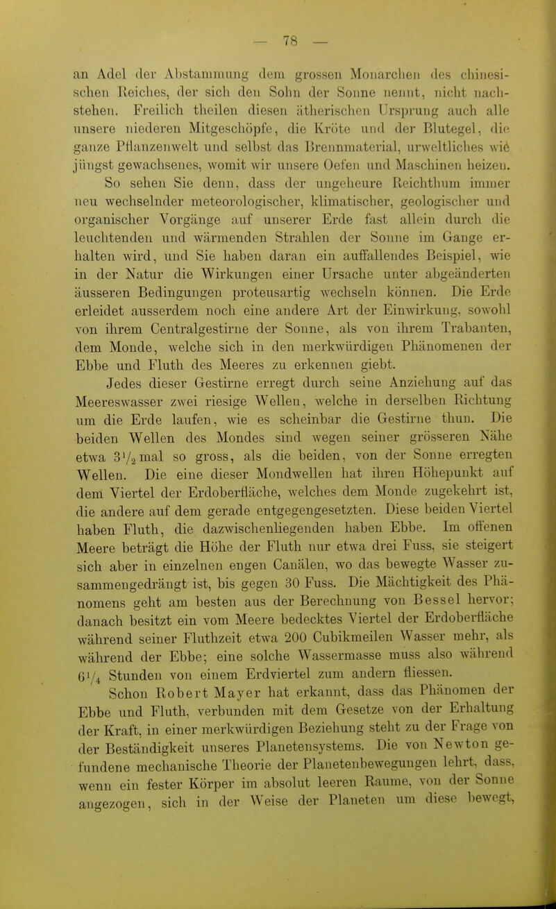 an Adel der Al)stammiing dem grossen Monarchen des chinesi- schen lleiches, der sich den Sohn der Sonne nennt, nicht nacli- stehen. Freilich theilen diesen ätherischen Ursprung auch alle unsere niederen Mitgeschöpfe, die Kröte und der Blutegel, die ganze Pflanzenwelt und seihst das Brennmaterial, urweltliches \vi6 jüngst gewachsenes, womit wir unsere Oefen und Maschinen heizen. So sehen Sie denn, dass der ungeheure Reichtlnim immer neu wechselnder meteorologischer, klimatischer, geologischer und organischer Vorgänge auf unserer Erde fast allein durch die leuchtenden und wärmenden Strahlen der Sonne im Gange er- halten wird, und Sie haben daran ein auffallendes Beispiel, wie in der Natur die Wirkungen einer Ursache unter aljgeänderten äusseren Bedingungen proteusartig wechseln können. Die Erde erleidet ausserdem noch eine andere Art der Einwirkung, sowohl von ihrem Centraigestirne der Sonne, als von ihrem Trabanten, dem Monde, welche sich in den merkwürdigen Phänomenen der Ebbe und Fluth des Meeres zu erkennen giebt. Jedes dieser Gestirne erregt durch seine Anziehung auf das Meereswasser zwei riesige Wellen, welche in derselben Richtung um die Erde laufen, wie es scheinbar die Gestirne thun. Die beiden Wellen des Mondes sind Avegen seiner grösseren Nähe etwa 3'/2mal so gross, als die beiden, von der Sonne erregten Wellen. Die eine dieser Mondwellen hat ihren Höhepunkt auf dem Viertel der Erdoberfläche, welches dem Monde zugekehrt ist, die andere auf dem gerade entgegengesetzten. Diese beiden Viertel haben Fluth, die dazwischenliegenden haben Ebbe. Im offenen Meere beträgt die Höhe der Fluth nur etwa drei Fuss, sie steigert sich aber in einzelnen engen Canälen, wo das bewegte Wasser zu- sammengedrängt ist, bis gegen 30 Fuss. Die Mächtigkeit des Phä- nomens geht am besten aus der Berechnung von Bessel hervor; danach besitzt ein vom Meere bedecktes Viertel der Erdoberfläche während seiner Fluthzeit etwa 200 Cubikmeilen Wasser mehr, als während der Ebbe; eine solche Wassermasse muss also während 61/4 Stunden von einem Erdviertel zum andern fliessen. Schon Robert Mayer hat erkannt, dass das Phänomen der Ebbe und Fluth, verbunden mit dem Gesetze von der Erhaltung der Kraft, in einer merkwürdigen Beziehung steht zu der Frage von der Beständigkeit unseres Planetensystems. Die von Newton ge- fundene mechanische Theorie der Planetenbewegungen lehrt, dass, wenn ein fester Körper im absolut leeren Räume, von der Sonne angezogen, sich in der W^eise der Planeten um diese bewegt, 4