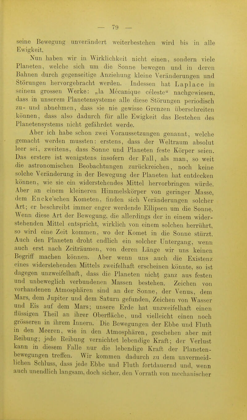 seine Bewegung unverändert weiterbestehen wird bis in alle Ewigkeit. Nun haben wir in Wirklichkeit nicht einen, sondern viele Planeten, welche sich um die Sonne bewegen und in deren Bahnen durch gegenseitige Anziehung kleine Veränderungen und Störungen hervorgebracht werden. Indessen hat Laplace in seinem grossen Werke: „la Mecanique Celeste nachgewiesen, dass in unserem Planetensysteme alle diese Störungen periodisch zu- und abnehmen, dass sie nie gewisse Grenzen überschreiten können, dass also dadurch für alle Ewigkeit das Bestehen des Planetensystems nicht gefährdet werde. Aber ich habe schon zwei Voraussetzungen genannt, welche gemacht werden mussten: erstens, dass der Weltraum absolut leer sei, zweitens, dass Sonne und Planeten feste Körper seien. Das erstere ist wenigstens insofern der Fall, als man, so weit die astronomischen Beobachtungen zurückreichen, noch keine solche Veränderung in der Bewegung der Planeten hat entdecken können, wie sie ein widerstehendes Mittel hervorbringen würde. Aber an einem kleineren Himmelskörper von geringer Masse, dem Encke'schen Kometen, finden sich Veränderungen solcher Art; er beschreibt immer enger werdende ElHpsen um die Sonne. Wenn diese Art der Bewegung, die allerdings der in einem wider- stehenden Mittel entspricht, wirklich von einem solchen herrührt, so wird eine Zeit kommen, wo der Komet in die Sonne stürzt. Auch den Planeten droht endlich ein solcher Untergang, wenn auch erst nach Zeiträumen, von deren Länge wir uns keinen Begriff machen können. Aber wenn uns auch die Existenz eines widerstehenden Mittels zweifelhaft erscheinen könnte, so ist dagegen unzweifelhaft, dass die Planeten nicht ganz aus festen und unbeweglich verbundenen Massen bestehen. Zeichen von vorhandenen Atmosphären sind an der Sonne, der Venus, dem Mars, dem Jupiter und dem Saturn gefunden, Zeichen von Wasser und Eis auf dem Mars; unsere Erde hat unzweifelhaft einen flüssigen Theil an ihrer Oberfläche, und vielleicht einen noch grösseren in ihrem Innern. Die Bewegungen der Ebbe und Fluth in den Meeren, wie in den Atmosphären, geschehen aber mit Pteibung; jede Reibung vernichtet lebendige Kraft; der Verlust kann in diesem Falle nur die lebendige Kraft der Planeten- bewegungen treffen. Wir kommen dadurch zu dem unvermeid- lichen Schluss, dass jede Ebbe und Fluth fortdauernd und, wenn auch unendlich langsam, doch sicher, den Vorratli von mechanisclier