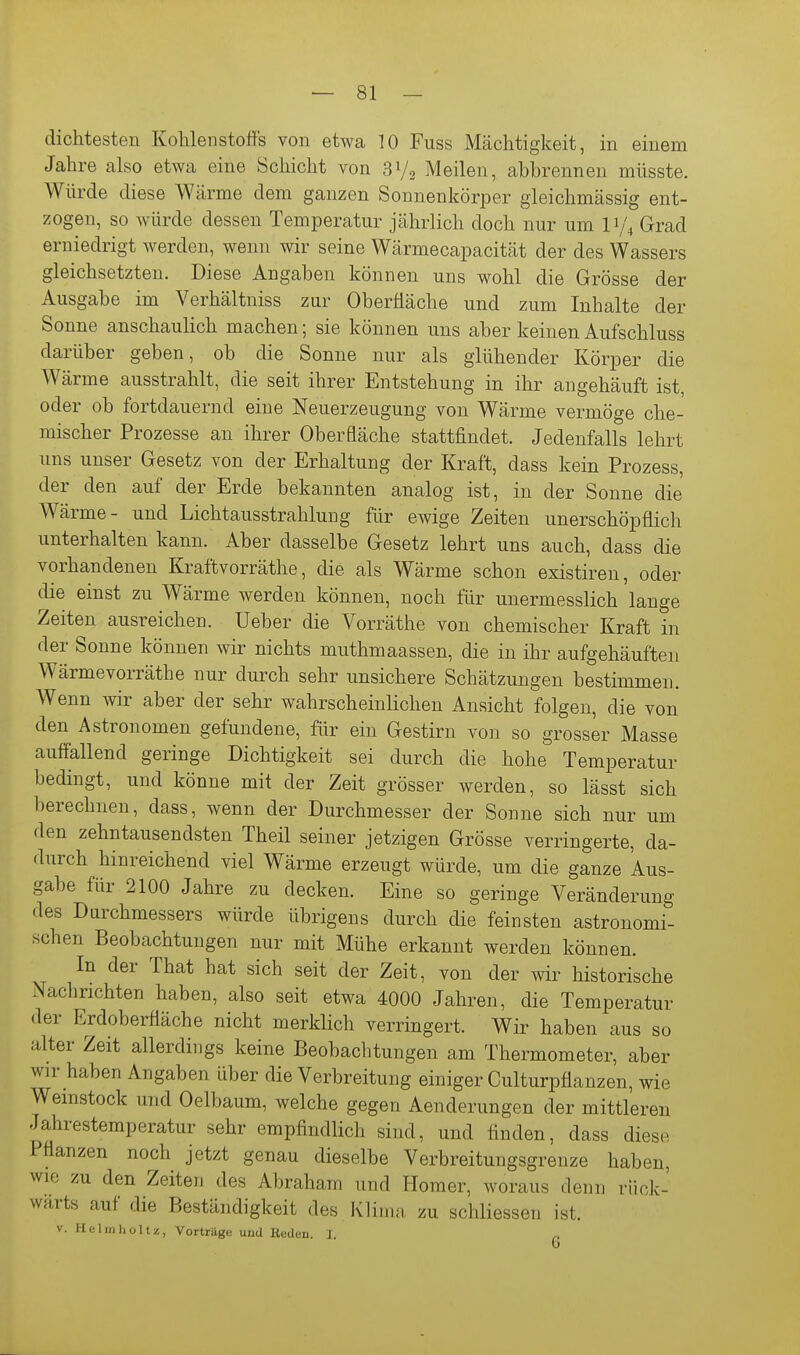 — 81 — dichtesten Kohlenstoffs von etwa 10 Fuss Mächtigkeit, in einem Jahre also etwa eine Schicht von 31/2 Meilen, abbrennen müsste. Würde diese Wärme dem ganzen Sonnenkörper gieichmässig ent- zogen, so würde dessen Temperatur jährlich doch nur um I1/4 Grad erniedrigt werden, wenn wir seine Wärmecapacität der des Wassers gleichsetzten. Diese Angaben können uns wohl die Grösse der Ausgabe im Verhältniss zur Oberfläche und zum Inhalte der Sonne anschaulich machen; sie können uns aber keinen Aufschluss darüber geben, ob die Sonne nur als glühender Körper die Wärme ausstrahlt, die seit ihrer Entstehung in ihr angehäuft ist, oder ob fortdauernd eine Neuerzeugung von Wärme vermöge che- mischer Prozesse au ihrer Oberfläche stattfindet. Jedenfalls lehrt uns unser Gesetz von der Erhaltung der Kraft, dass kein Prozess, der den auf der Erde bekannten analog ist, in der Sonne die Wärme- und Lichtausstrahlung für ewige Zeiten unerschöpflich unterhalten kann. Aber dasselbe Gesetz lehrt uns auch, dass die vorhandenen Kraftvorräthe, die als Wärme schon existiren, oder die einst zu Wärme werden können, noch für unermesslich lange Zeiten ausreichen, lieber die Vorräthe von chemischer Kraft in der Sonne können wir nichts muthmaassen, die in ihr aufgehäuften Wärmevorräthe nur durch sehr unsichere Schätzungen bestimmen. Wenn wir aber der sehr wahrscheinlichen Ansicht folgen, die von den Astronomen gefundene, für ein Gestirn von so grosser Masse auffallend geringe Dichtigkeit sei durch die hohe Temperatur bedingt, und könne mit der Zeit grösser werden, so lässt sich berechnen, dass, wenn der Durchmesser der Sonne sich nur um den zehntausendsten Theil seiner jetzigen Grösse verringerte, da- durch hinreichend viel Wärme erzeugt würde, um die ganze Aus- gabe für 2100 Jahre zu decken. Eine so geringe Veränderung des Durchmessers würde übrigens durch die feinsten astronomi- schen Beobachtungen nur mit Mühe erkannt werden können. In der That hat sich seit der Zeit, von der wir historische Nachrichten haben, also seit etwa 4000 Jahren, die Temperatur der Erdoberfläche nicht merklich verringert. Wir haben aus so alter Zeit allerdings keine Beobachtungen am Thermometer, aber wir haben Angaben über die Verbreitung einiger Culturpflanzen, wie Wemstock und Oelbaum, welche gegen Aenderungen der mittleren Jahrestemperatur sehr empfindlich sind, und finden, dass diese Pflanzen noch jetzt genau dieselbe Verbreitungsgrenze haben, wie zu den Zeiten des Abraham und Homer, woraus denn rück- wärts auf die Beständigkeit des KYimn zu schliessen ist.